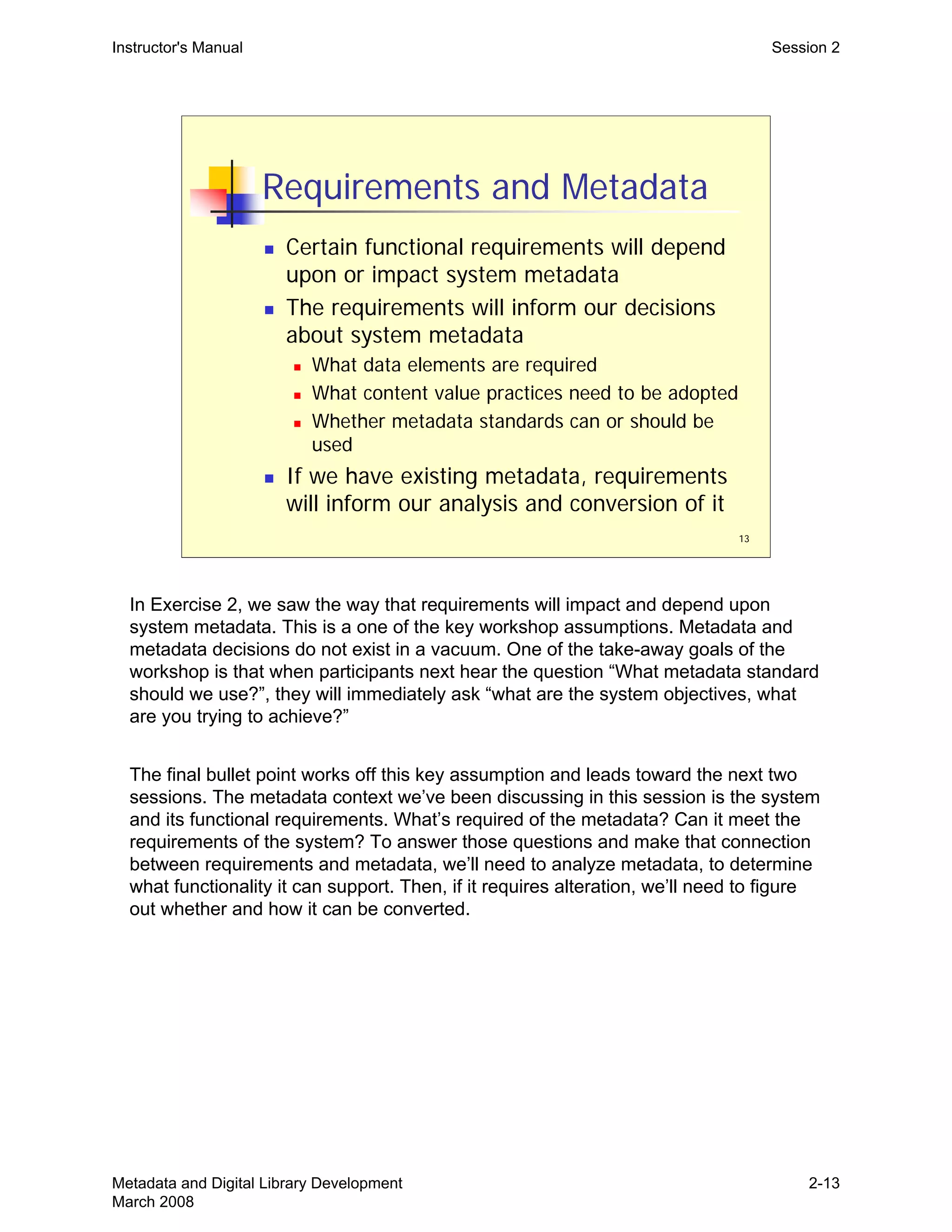 13
Requirements and Metadata
„ Certain functional requirements will depend
upon or impact system metadata
„ The requirements will inform our decisions
about system metadata
„ What data elements are required
„ What content value practices need to be adopted
„ Whether metadata standards can or should be
used
„ If we have existing metadata, requirements
will inform our analysis and conversion of it
Instructor's Manual Session 2
In Exercise 2, we saw the way that requirements will impact and depend upon
system metadata. This is a one of the key workshop assumptions. Metadata and
metadata decisions do not exist in a vacuum. One of the take-away goals of the
workshop is that when participants next hear the question “What metadata standard
should we use?”, they will immediately ask “what are the system objectives, what
are you trying to achieve?”
The final bullet point works off this key assumption and leads toward the next two
sessions. The metadata context we’ve been discussing in this session is the system
and its functional requirements. What’s required of the metadata? Can it meet the
requirements of the system? To answer those questions and make that connection
between requirements and metadata, we’ll need to analyze metadata, to determine
what functionality it can support. Then, if it requires alteration, we’ll need to figure
out whether and how it can be converted.
Metadata and Digital Library Development
March 2008
2-13
 