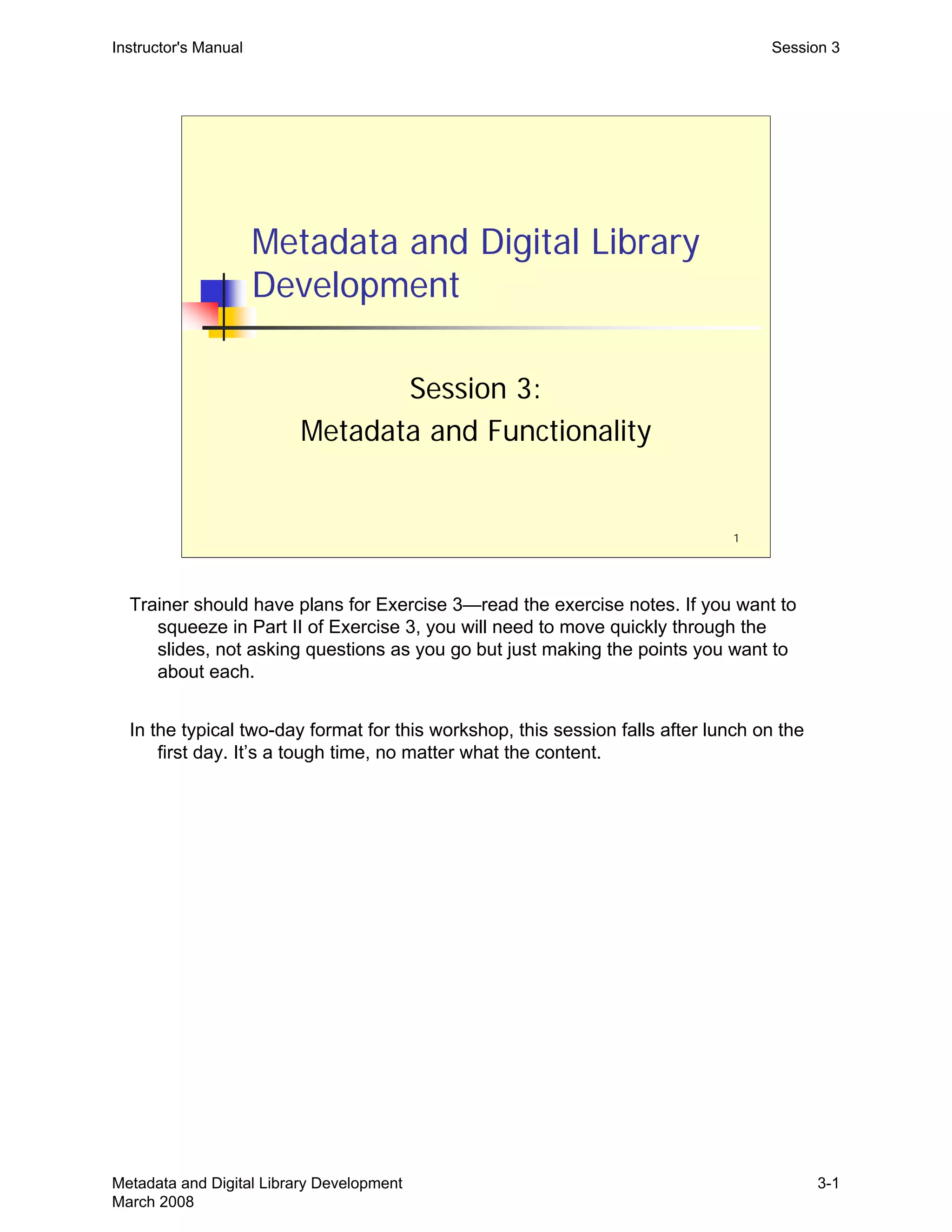 1
Metadata and Digital Library
Development
Session 3:
Metadata and Functionality
Instructor's Manual Session 3
Trainer should have plans for Exercise 3—read the exercise notes. If you want to
squeeze in Part II of Exercise 3, you will need to move quickly through the
slides, not asking questions as you go but just making the points you want to
about each.
In the typical two-day format for this workshop, this session falls after lunch on the
first day. It’s a tough time, no matter what the content.
Metadata and Digital Library Development
March 2008
3-1
 