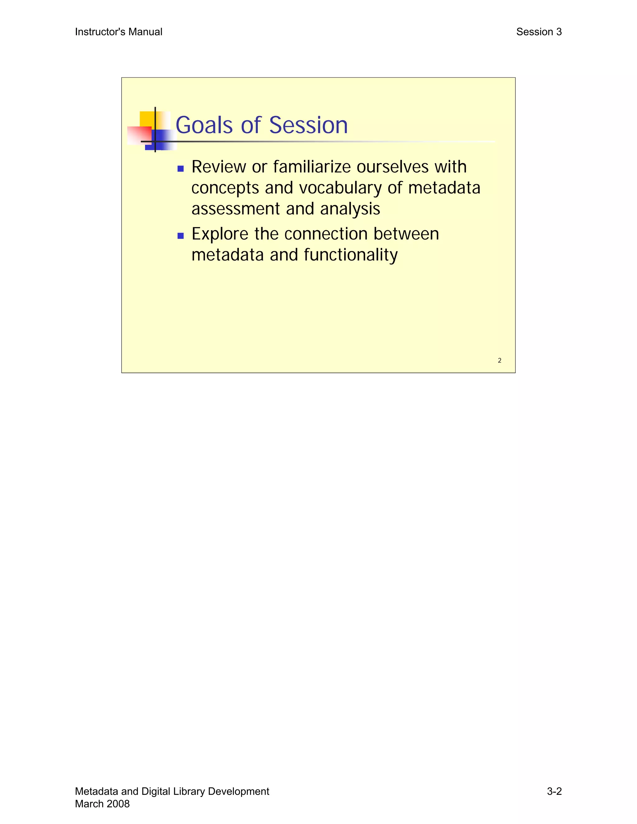 Instructor's Manual Session 3
Goals of Session
„	 Review or familiarize ourselves with
concepts and vocabulary of metadata
assessment and analysis
„	 Explore the connection between
metadata and functionality
2
Metadata and Digital Library Development
March 2008
3-2
 
