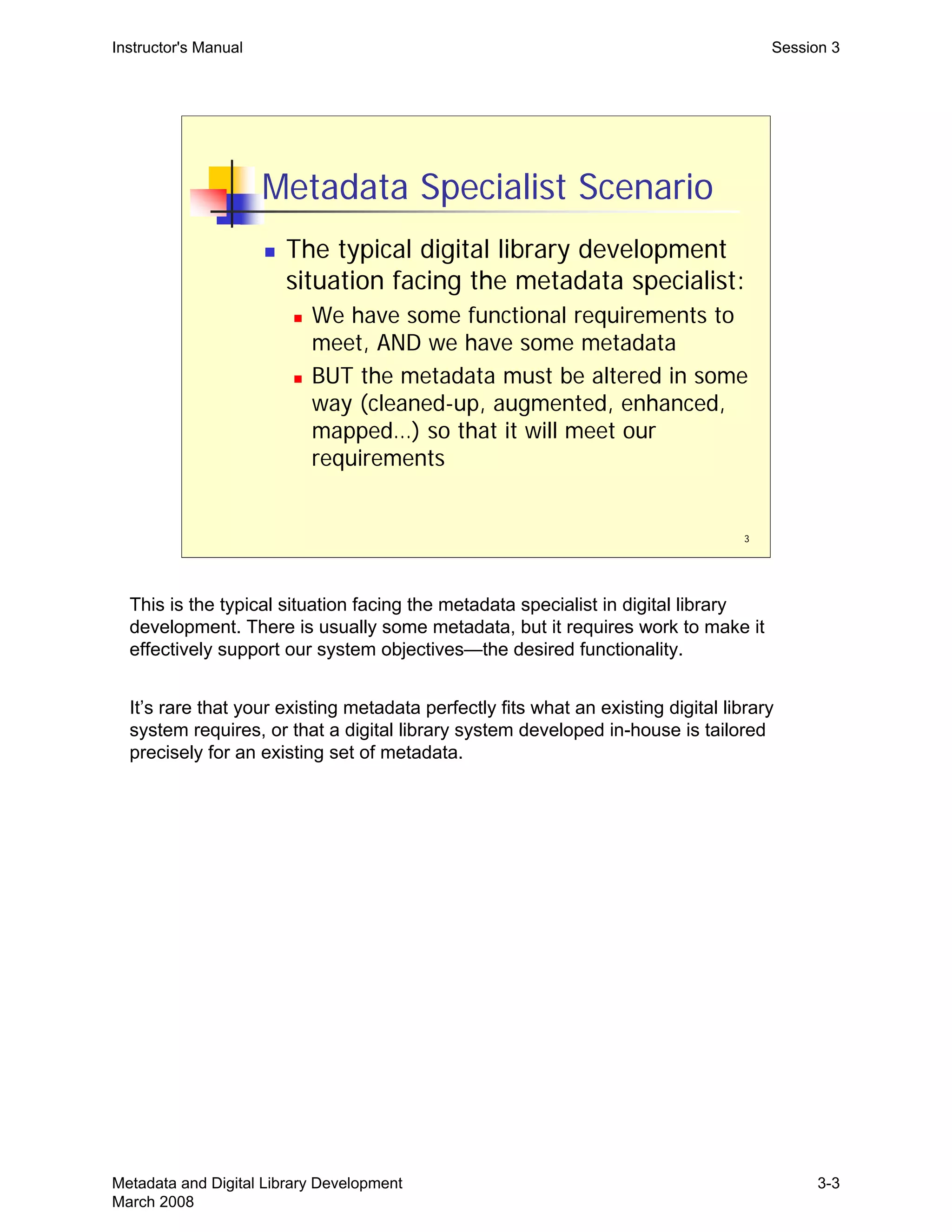 3
Metadata Specialist Scenario
„ The typical digital library development
situation facing the metadata specialist:
„ We have some functional requirements to
meet, AND we have some metadata
„ BUT the metadata must be altered in some
way (cleaned-up, augmented, enhanced,
mapped…) so that it will meet our
requirements
Instructor's Manual Session 3
This is the typical situation facing the metadata specialist in digital library
development. There is usually some metadata, but it requires work to make it
effectively support our system objectives—the desired functionality.
It’s rare that your existing metadata perfectly fits what an existing digital library
system requires, or that a digital library system developed in-house is tailored
precisely for an existing set of metadata.
Metadata and Digital Library Development
March 2008
3-3
 