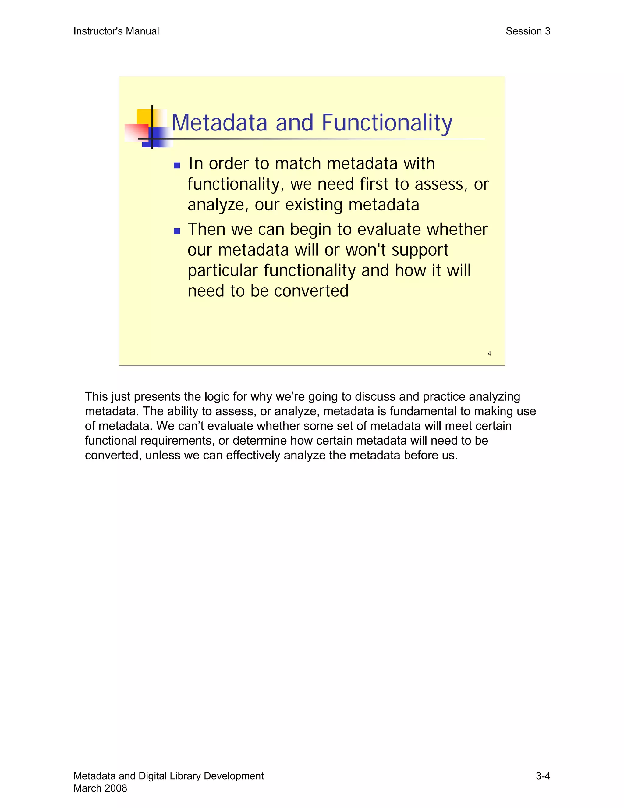4
Metadata and Functionality
„ In order to match metadata with
functionality, we need first to assess, or
analyze, our existing metadata
„ Then we can begin to evaluate whether
our metadata will or won't support
particular functionality and how it will
need to be converted
Instructor's Manual Session 3
This just presents the logic for why we’re going to discuss and practice analyzing
metadata. The ability to assess, or analyze, metadata is fundamental to making use
of metadata. We can’t evaluate whether some set of metadata will meet certain
functional requirements, or determine how certain metadata will need to be
converted, unless we can effectively analyze the metadata before us.
Metadata and Digital Library Development
March 2008
3-4
 