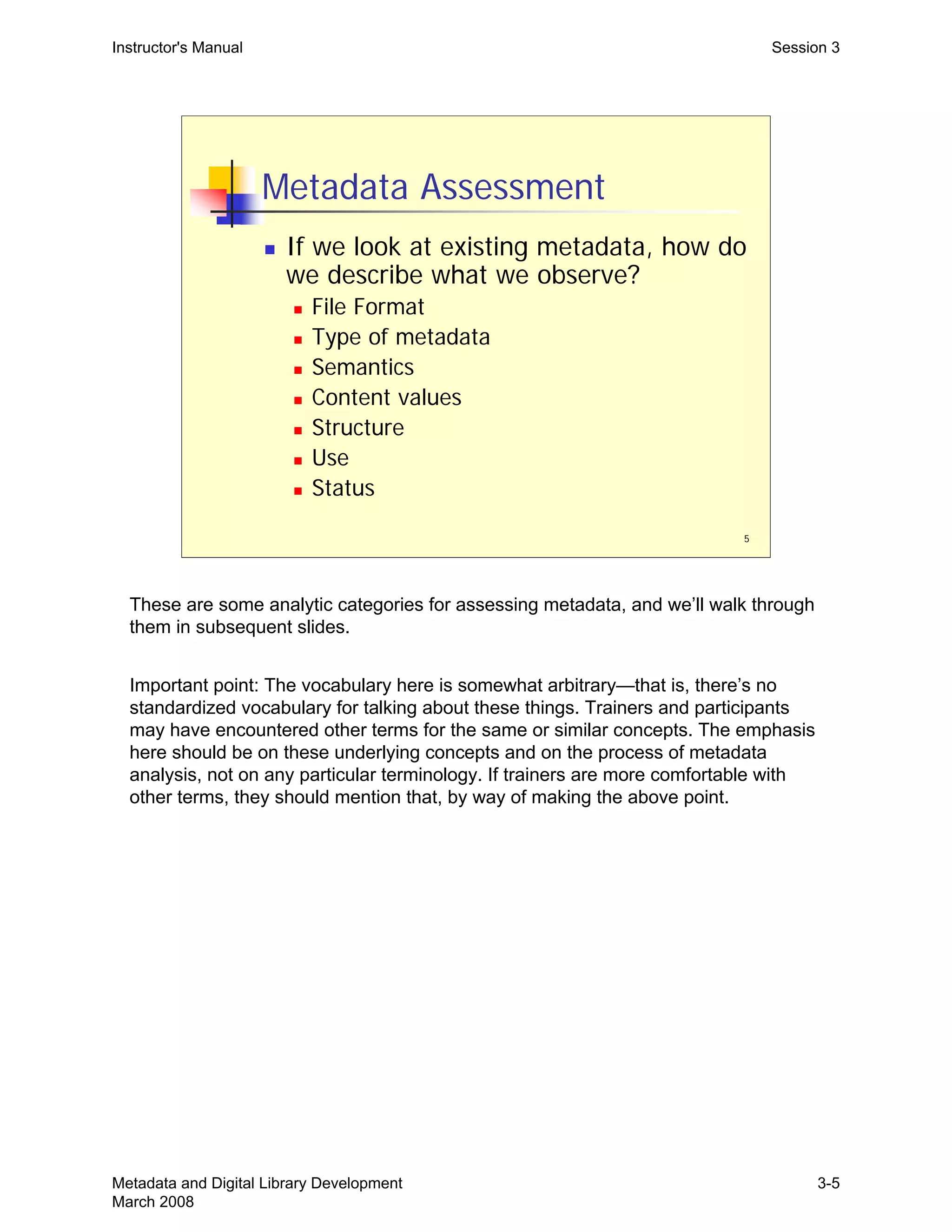 5
Metadata Assessment
„ If we look at existing metadata, how do
we describe what we observe?
„ File Format
„ Type of metadata
„ Semantics
„ Content values
„ Structure
„ Use
„ Status
Instructor's Manual Session 3
These are some analytic categories for assessing metadata, and we’ll walk through
them in subsequent slides.
Important point: The vocabulary here is somewhat arbitrary—that is, there’s no
standardized vocabulary for talking about these things. Trainers and participants
may have encountered other terms for the same or similar concepts. The emphasis
here should be on these underlying concepts and on the process of metadata
analysis, not on any particular terminology. If trainers are more comfortable with
other terms, they should mention that, by way of making the above point.
Metadata and Digital Library Development
March 2008
3-5
 