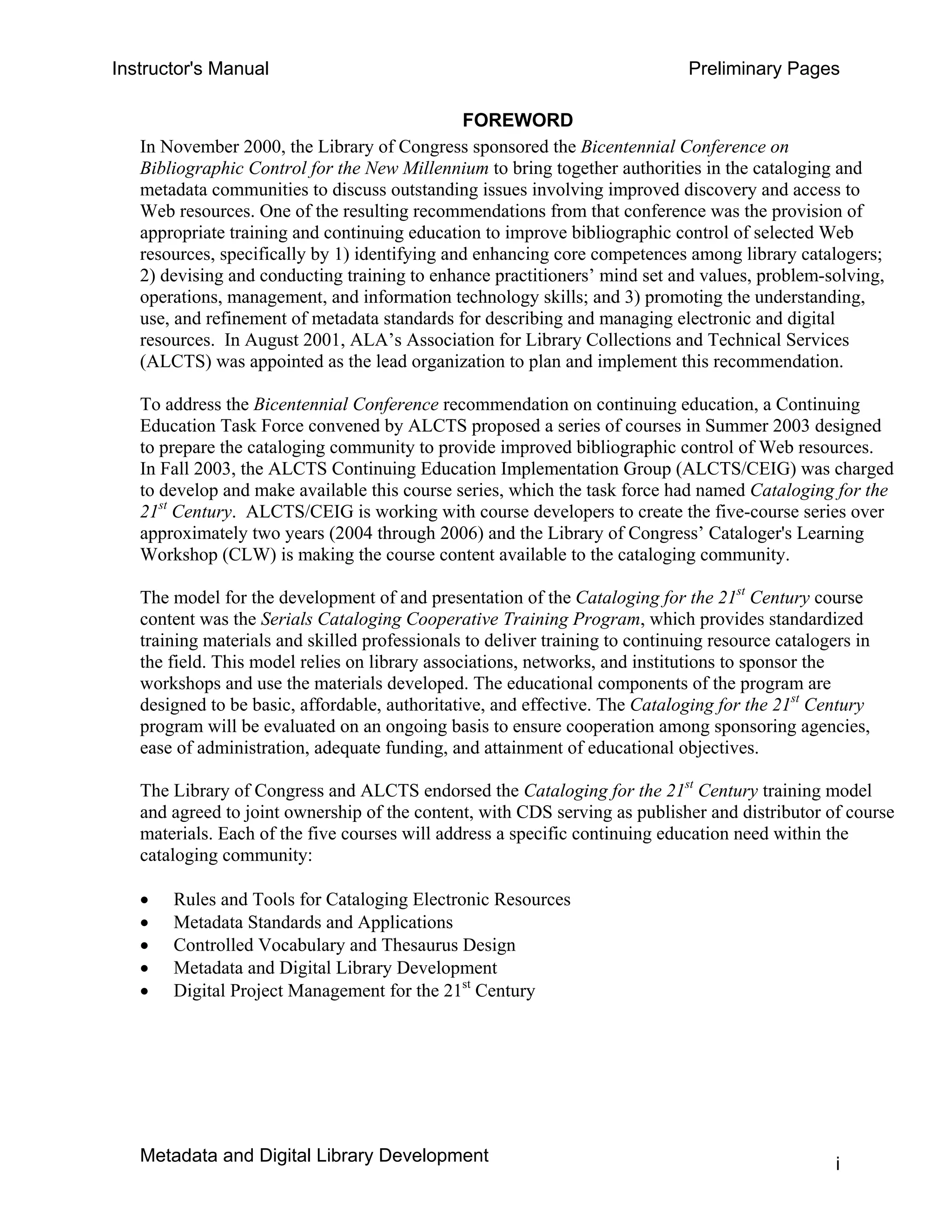 Instructor's Manual Preliminary Pages
FOREWORD 

In November 2000, the Library of Congress sponsored the Bicentennial Conference on
Bibliographic Control for the New Millennium to bring together authorities in the cataloging and
metadata communities to discuss outstanding issues involving improved discovery and access to
Web resources. One of the resulting recommendations from that conference was the provision of
appropriate training and continuing education to improve bibliographic control of selected Web
resources, specifically by 1) identifying and enhancing core competences among library catalogers;
2) devising and conducting training to enhance practitioners’ mind set and values, problem-solving,
operations, management, and information technology skills; and 3) promoting the understanding,
use, and refinement of metadata standards for describing and managing electronic and digital
resources. In August 2001, ALA’s Association for Library Collections and Technical Services
(ALCTS) was appointed as the lead organization to plan and implement this recommendation.
To address the Bicentennial Conference recommendation on continuing education, a Continuing
Education Task Force convened by ALCTS proposed a series of courses in Summer 2003 designed
to prepare the cataloging community to provide improved bibliographic control of Web resources.
In Fall 2003, the ALCTS Continuing Education Implementation Group (ALCTS/CEIG) was charged
to develop and make available this course series, which the task force had named Cataloging for the
21st
Century. ALCTS/CEIG is working with course developers to create the five-course series over
approximately two years (2004 through 2006) and the Library of Congress’ Cataloger's Learning
Workshop (CLW) is making the course content available to the cataloging community.
The model for the development of and presentation of the Cataloging for the 21st
Century course
content was the Serials Cataloging Cooperative Training Program, which provides standardized
training materials and skilled professionals to deliver training to continuing resource catalogers in
the field. This model relies on library associations, networks, and institutions to sponsor the
workshops and use the materials developed. The educational components of the program are
designed to be basic, affordable, authoritative, and effective. The Cataloging for the 21st
Century
program will be evaluated on an ongoing basis to ensure cooperation among sponsoring agencies,
ease of administration, adequate funding, and attainment of educational objectives.
The Library of Congress and ALCTS endorsed the Cataloging for the 21st
Century training model
and agreed to joint ownership of the content, with CDS serving as publisher and distributor of course
materials. Each of the five courses will address a specific continuing education need within the
cataloging community:
• Rules and Tools for Cataloging Electronic Resources
• Metadata Standards and Applications
• Controlled Vocabulary and Thesaurus Design
• Metadata and Digital Library Development
• Digital Project Management for the 21st
Century
Metadata and Digital Library Development i
 