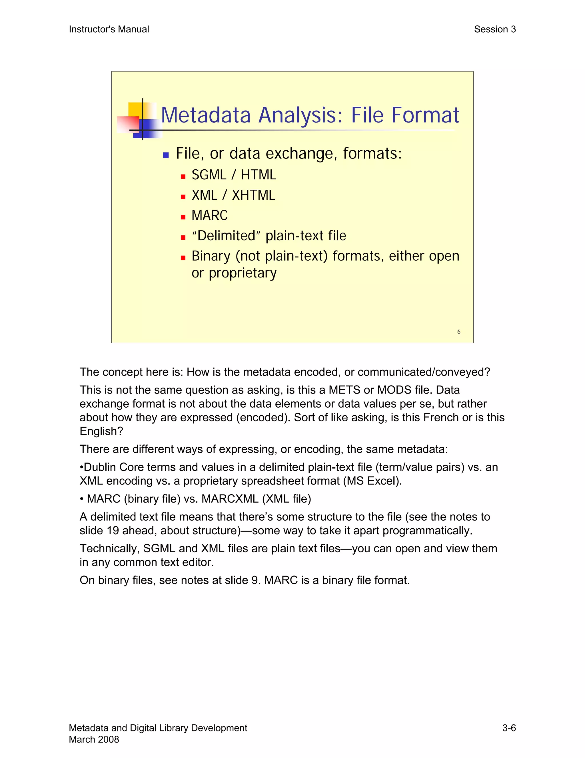 6
Metadata Analysis: File Format
„ File, or data exchange, formats:
„ SGML / HTML
„ XML / XHTML
„ MARC
„ “Delimited” plain-text file
„ Binary (not plain-text) formats, either open
or proprietary
Instructor's Manual Session 3
The concept here is: How is the metadata encoded, or communicated/conveyed?

This is not the same question as asking, is this a METS or MODS file. Data 

exchange format is not about the data elements or data values per se, but rather 

about how they are expressed (encoded). Sort of like asking, is this French or is this 

English?

There are different ways of expressing, or encoding, the same metadata:

•Dublin Core terms and values in a delimited plain-text file (term/value pairs) vs. an
XML encoding vs. a proprietary spreadsheet format (MS Excel).
• MARC (binary file) vs. MARCXML (XML file)
A delimited text file means that there’s some structure to the file (see the notes to
slide 19 ahead, about structure)—some way to take it apart programmatically.
Technically, SGML and XML files are plain text files—you can open and view them
in any common text editor.

On binary files, see notes at slide 9. MARC is a binary file format.

Metadata and Digital Library Development
March 2008
3-6
 