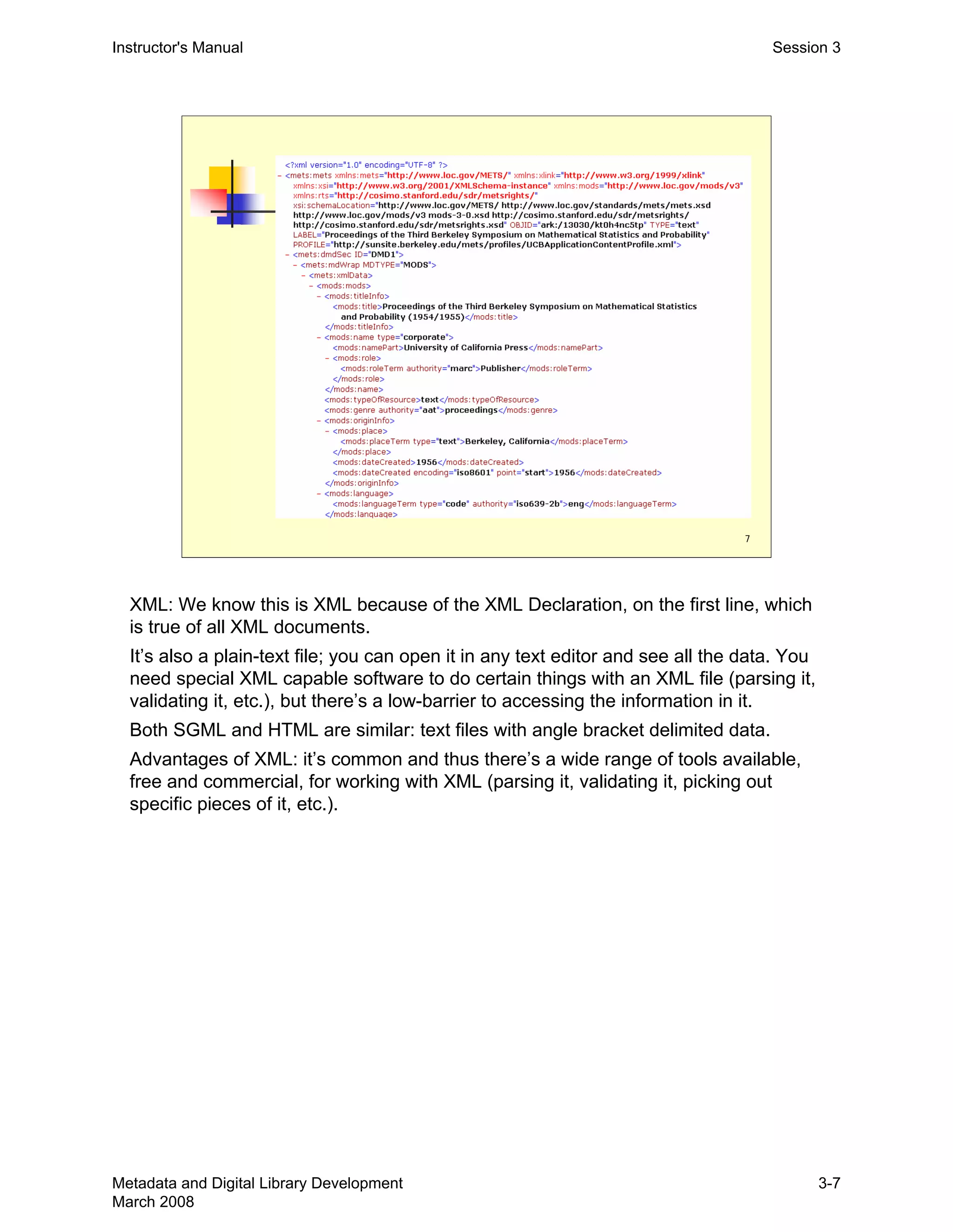7
Instructor's Manual Session 3
XML: We know this is XML because of the XML Declaration, on the first line, which 

is true of all XML documents.

It’s also a plain-text file; you can open it in any text editor and see all the data. You 

need special XML capable software to do certain things with an XML file (parsing it, 

validating it, etc.), but there’s a low-barrier to accessing the information in it.

Both SGML and HTML are similar: text files with angle bracket delimited data.

Advantages of XML: it’s common and thus there’s a wide range of tools available, 

free and commercial, for working with XML (parsing it, validating it, picking out 

specific pieces of it, etc.). 

Metadata and Digital Library Development
March 2008
3-7
 