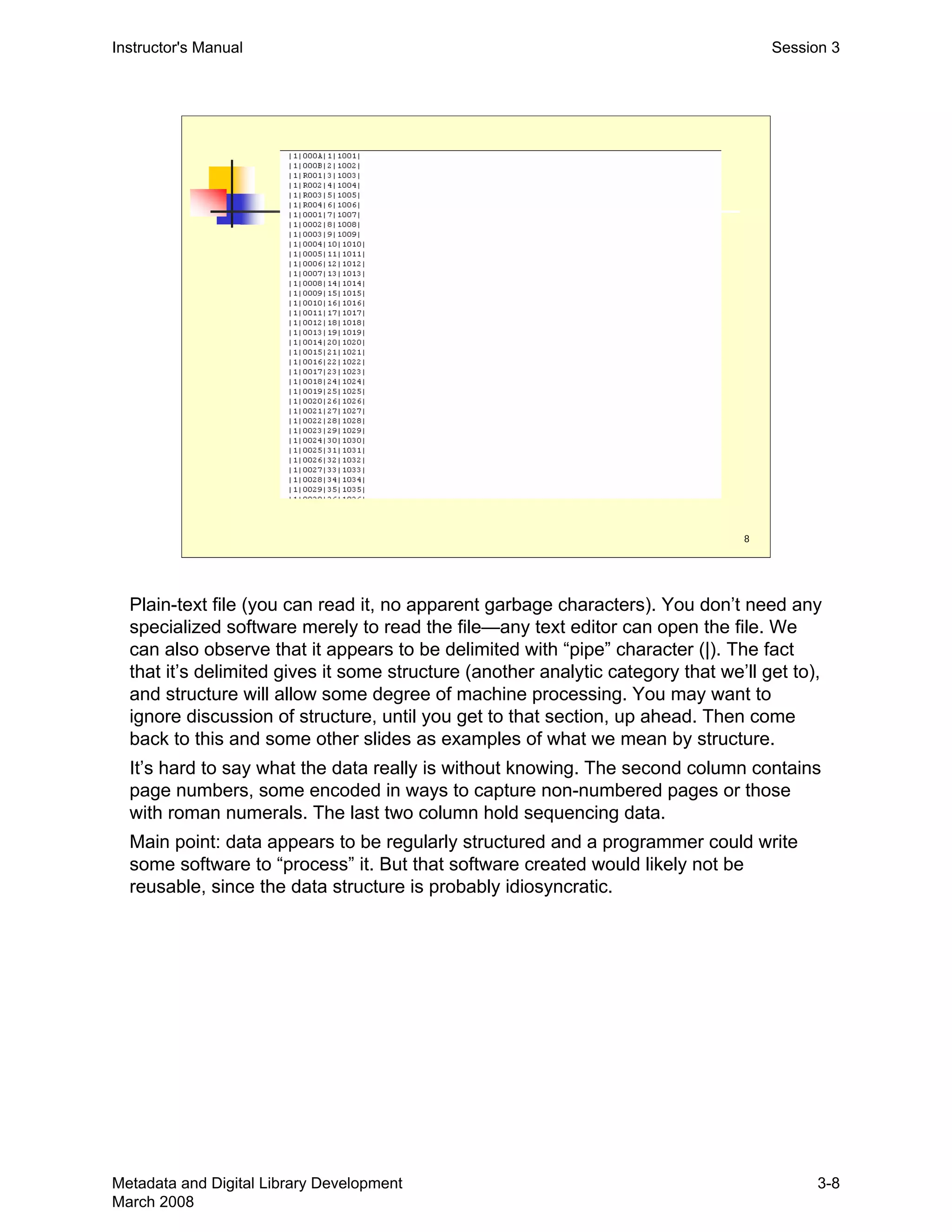 8
Instructor's Manual Session 3
Plain-text file (you can read it, no apparent garbage characters). You don’t need any
specialized software merely to read the file—any text editor can open the file. We
can also observe that it appears to be delimited with “pipe” character (|). The fact
that it’s delimited gives it some structure (another analytic category that we’ll get to),
and structure will allow some degree of machine processing. You may want to
ignore discussion of structure, until you get to that section, up ahead. Then come
back to this and some other slides as examples of what we mean by structure.
It’s hard to say what the data really is without knowing. The second column contains
page numbers, some encoded in ways to capture non-numbered pages or those
with roman numerals. The last two column hold sequencing data.
Main point: data appears to be regularly structured and a programmer could write
some software to “process” it. But that software created would likely not be
reusable, since the data structure is probably idiosyncratic.
Metadata and Digital Library Development
March 2008
3-8
 