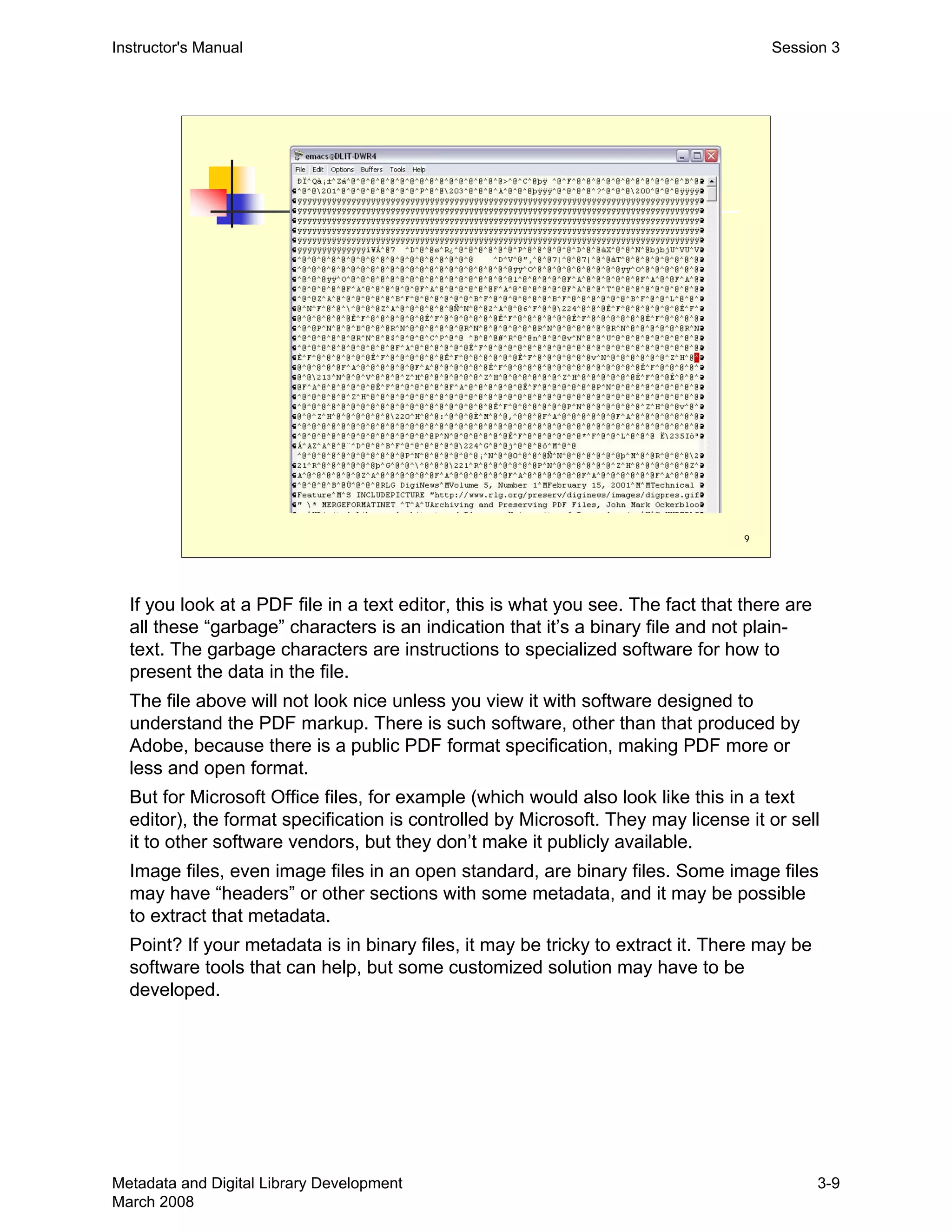 9
Instructor's Manual Session 3
If you look at a PDF file in a text editor, this is what you see. The fact that there are
all these “garbage” characters is an indication that it’s a binary file and not plain-
text. The garbage characters are instructions to specialized software for how to
present the data in the file.
The file above will not look nice unless you view it with software designed to
understand the PDF markup. There is such software, other than that produced by
Adobe, because there is a public PDF format specification, making PDF more or
less and open format.
But for Microsoft Office files, for example (which would also look like this in a text
editor), the format specification is controlled by Microsoft. They may license it or sell
it to other software vendors, but they don’t make it publicly available.
Image files, even image files in an open standard, are binary files. Some image files
may have “headers” or other sections with some metadata, and it may be possible
to extract that metadata.
Point? If your metadata is in binary files, it may be tricky to extract it. There may be
software tools that can help, but some customized solution may have to be
developed.
Metadata and Digital Library Development
March 2008
3-9
 