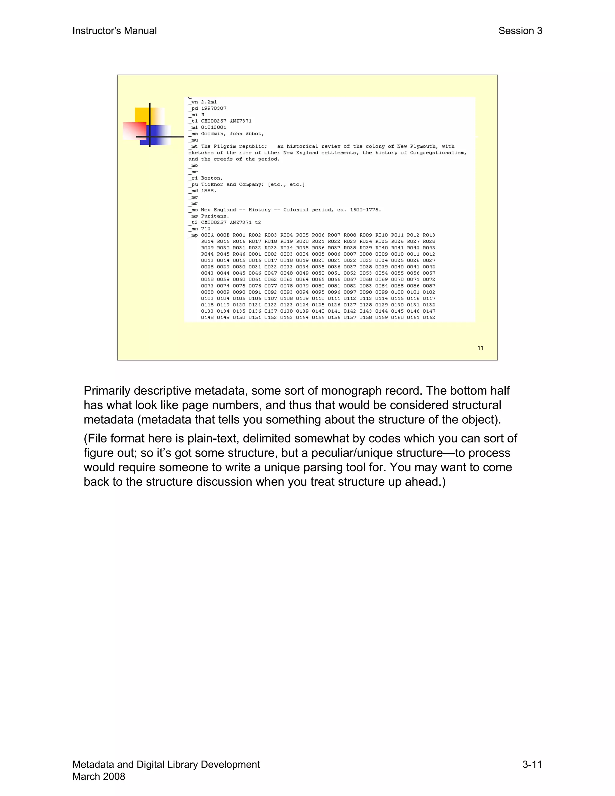 11
Instructor's Manual Session 3
Primarily descriptive metadata, some sort of monograph record. The bottom half
has what look like page numbers, and thus that would be considered structural
metadata (metadata that tells you something about the structure of the object).
(File format here is plain-text, delimited somewhat by codes which you can sort of
figure out; so it’s got some structure, but a peculiar/unique structure—to process
would require someone to write a unique parsing tool for. You may want to come
back to the structure discussion when you treat structure up ahead.)
Metadata and Digital Library Development
March 2008
3-11
 