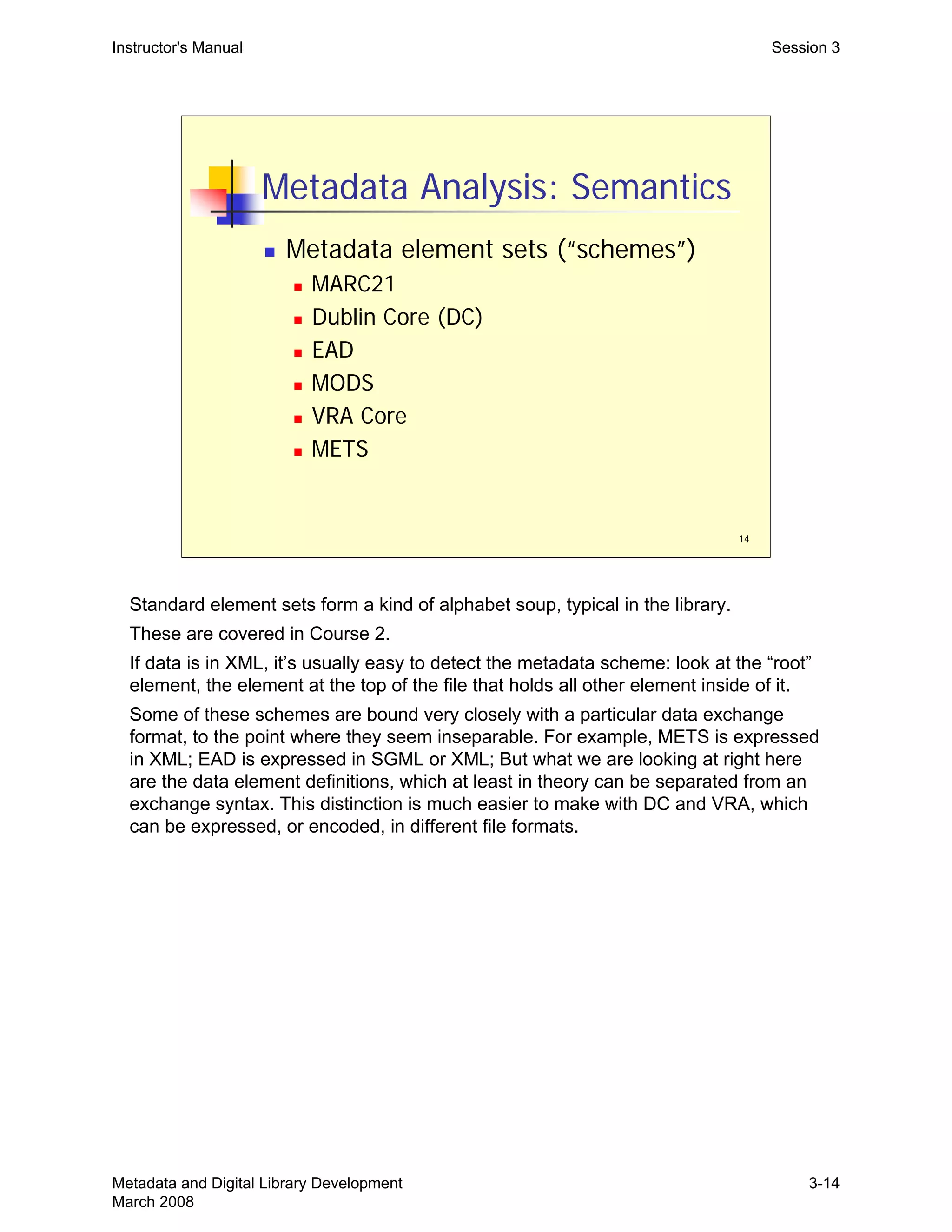 14
Metadata Analysis: Semantics
„ Metadata element sets (“schemes”)
„ MARC21
„ Dublin Core (DC)
„ EAD
„ MODS
„ VRA Core
„ METS
Instructor's Manual Session 3
Standard element sets form a kind of alphabet soup, typical in the library.

These are covered in Course 2.

If data is in XML, it’s usually easy to detect the metadata scheme: look at the “root”

element, the element at the top of the file that holds all other element inside of it.

Some of these schemes are bound very closely with a particular data exchange 

format, to the point where they seem inseparable. For example, METS is expressed 

in XML; EAD is expressed in SGML or XML; But what we are looking at right here 

are the data element definitions, which at least in theory can be separated from an 

exchange syntax. This distinction is much easier to make with DC and VRA, which 

can be expressed, or encoded, in different file formats.

Metadata and Digital Library Development
March 2008
3-14
 