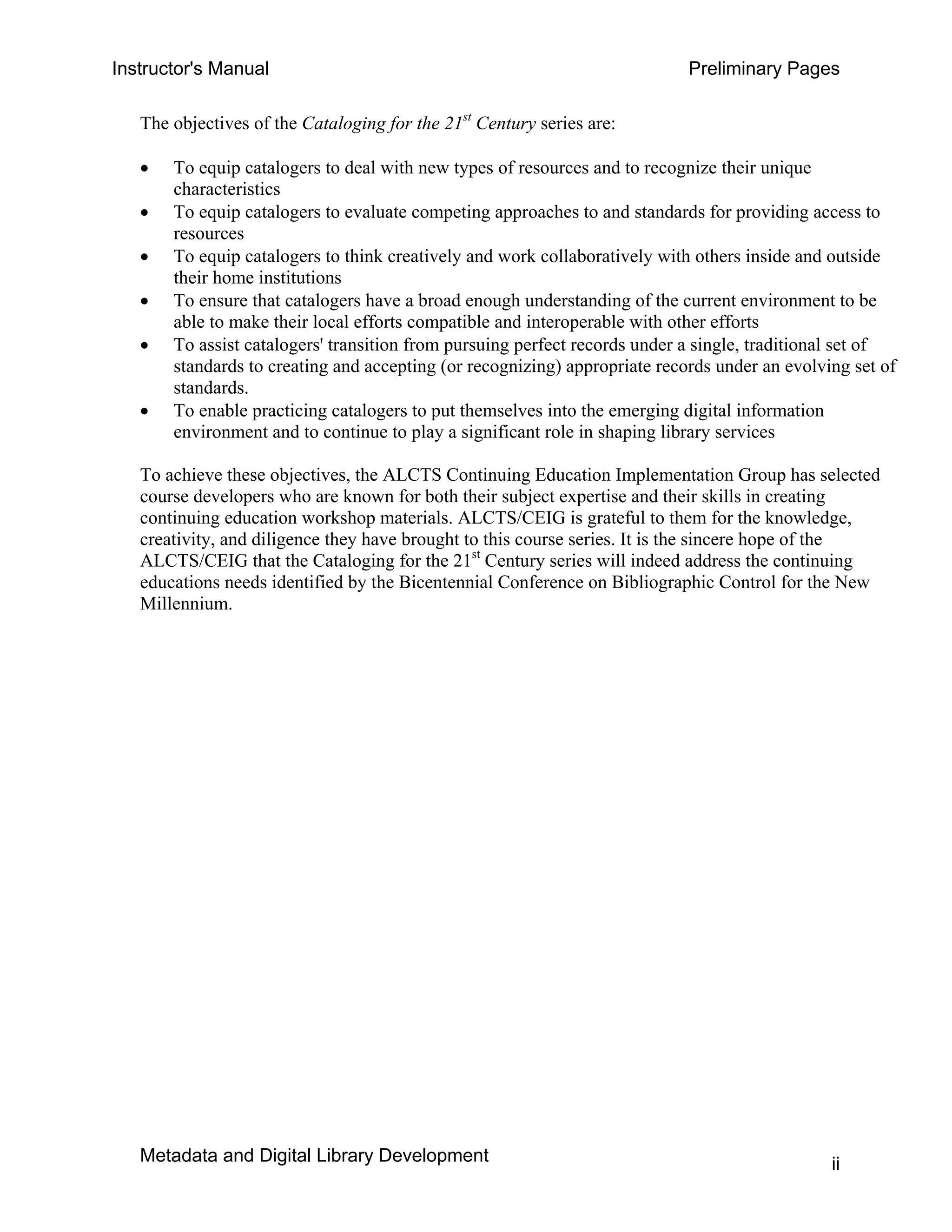 Instructor's Manual Preliminary Pages
The objectives of the Cataloging for the 21st
Century series are:
• 	 To equip catalogers to deal with new types of resources and to recognize their unique
characteristics
• 	 To equip catalogers to evaluate competing approaches to and standards for providing access to
resources
• 	 To equip catalogers to think creatively and work collaboratively with others inside and outside
their home institutions
• 	 To ensure that catalogers have a broad enough understanding of the current environment to be
able to make their local efforts compatible and interoperable with other efforts
• 	 To assist catalogers' transition from pursuing perfect records under a single, traditional set of
standards to creating and accepting (or recognizing) appropriate records under an evolving set of
standards.
• 	 To enable practicing catalogers to put themselves into the emerging digital information
environment and to continue to play a significant role in shaping library services
To achieve these objectives, the ALCTS Continuing Education Implementation Group has selected
course developers who are known for both their subject expertise and their skills in creating
continuing education workshop materials. ALCTS/CEIG is grateful to them for the knowledge,
creativity, and diligence they have brought to this course series. It is the sincere hope of the
ALCTS/CEIG that the Cataloging for the 21st
Century series will indeed address the continuing
educations needs identified by the Bicentennial Conference on Bibliographic Control for the New
Millennium.
Metadata and Digital Library Development ii
 