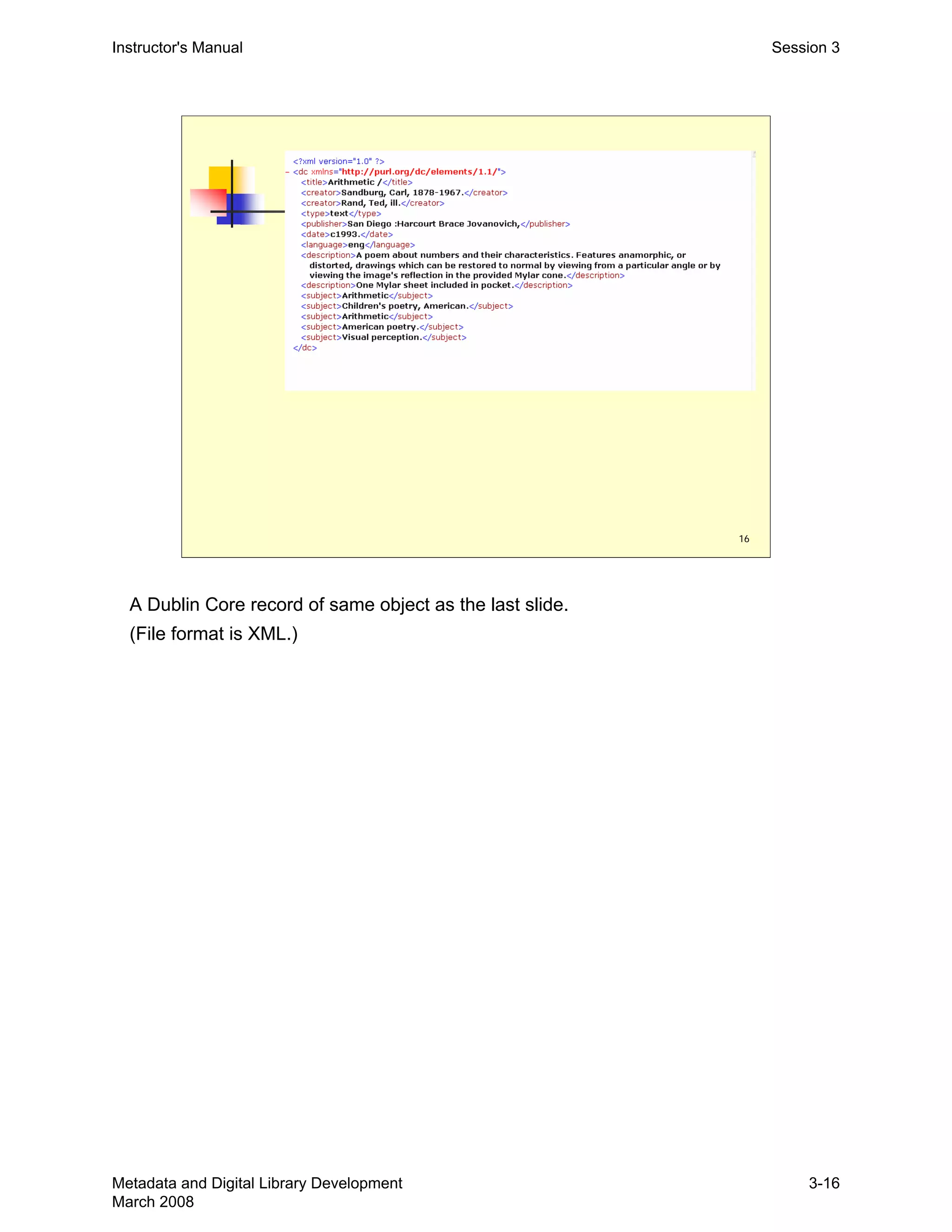 16
Instructor's Manual Session 3
A Dublin Core record of same object as the last slide.
(File format is XML.)
Metadata and Digital Library Development
March 2008
3-16
 
