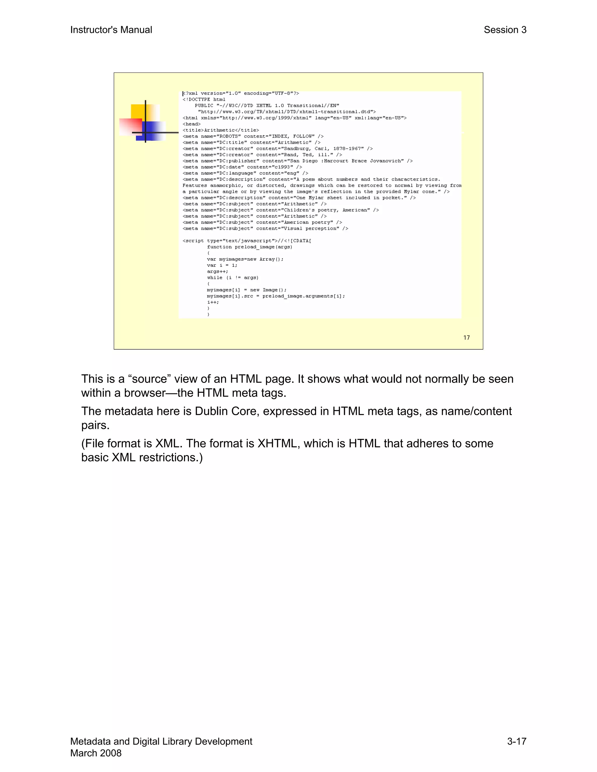 17
Instructor's Manual Session 3
This is a “source” view of an HTML page. It shows what would not normally be seen 

within a browser—the HTML meta tags.

The metadata here is Dublin Core, expressed in HTML meta tags, as name/content 

pairs.

(File format is XML. The format is XHTML, which is HTML that adheres to some 

basic XML restrictions.)

Metadata and Digital Library Development
March 2008
3-17
 