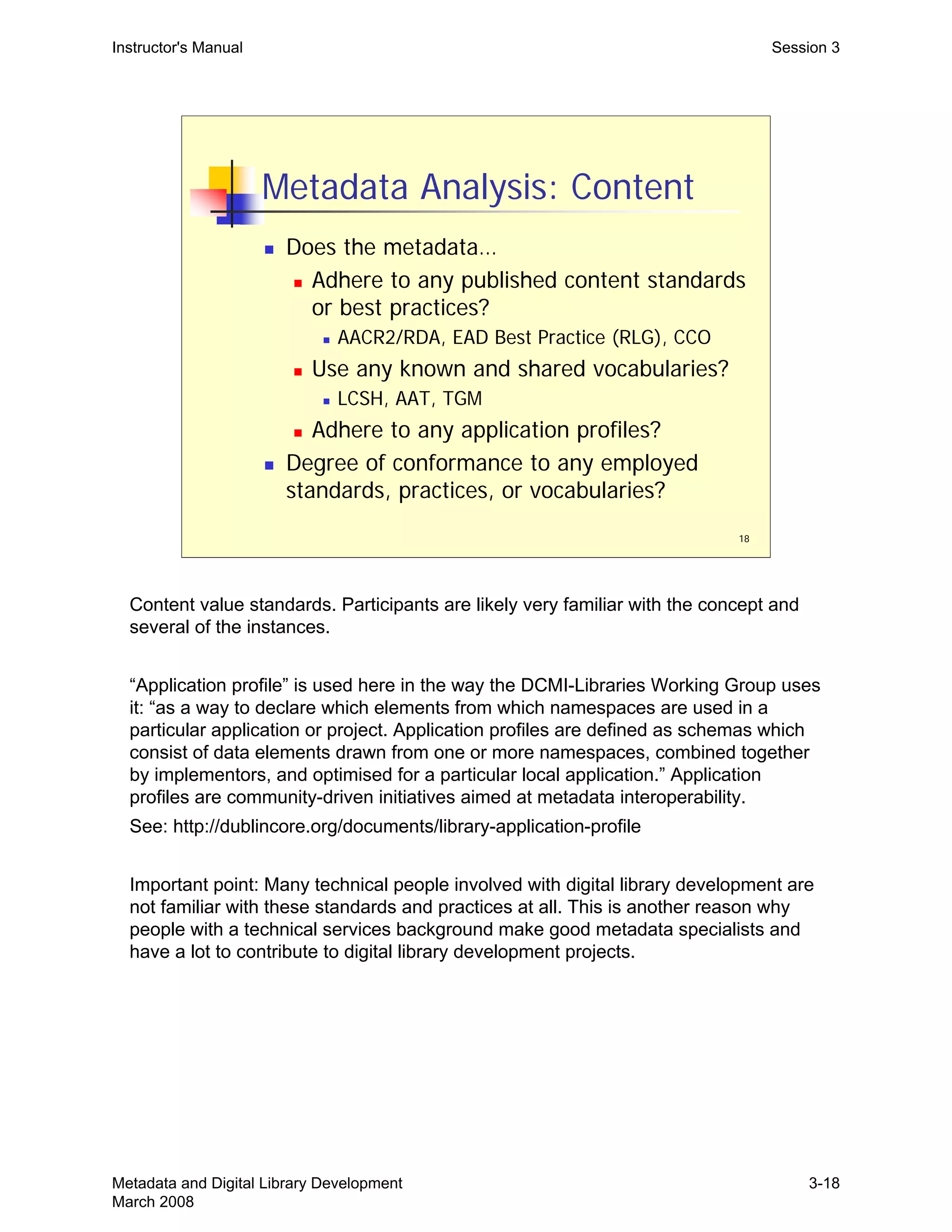 18
Metadata Analysis: Content
„ Does the metadata…
„ Adhere to any published content standards
or best practices?
„ AACR2/RDA, EAD Best Practice (RLG), CCO
„ Use any known and shared vocabularies?
„ LCSH, AAT, TGM
„ Adhere to any application profiles?
„ Degree of conformance to any employed
standards, practices, or vocabularies?
Instructor's Manual Session 3
Content value standards. Participants are likely very familiar with the concept and
several of the instances.
“Application profile” is used here in the way the DCMI-Libraries Working Group uses
it: “as a way to declare which elements from which namespaces are used in a
particular application or project. Application profiles are defined as schemas which
consist of data elements drawn from one or more namespaces, combined together
by implementors, and optimised for a particular local application.” Application
profiles are community-driven initiatives aimed at metadata interoperability.
See: http://dublincore.org/documents/library-application-profile
Important point: Many technical people involved with digital library development are
not familiar with these standards and practices at all. This is another reason why
people with a technical services background make good metadata specialists and
have a lot to contribute to digital library development projects.
Metadata and Digital Library Development
March 2008
3-18
 