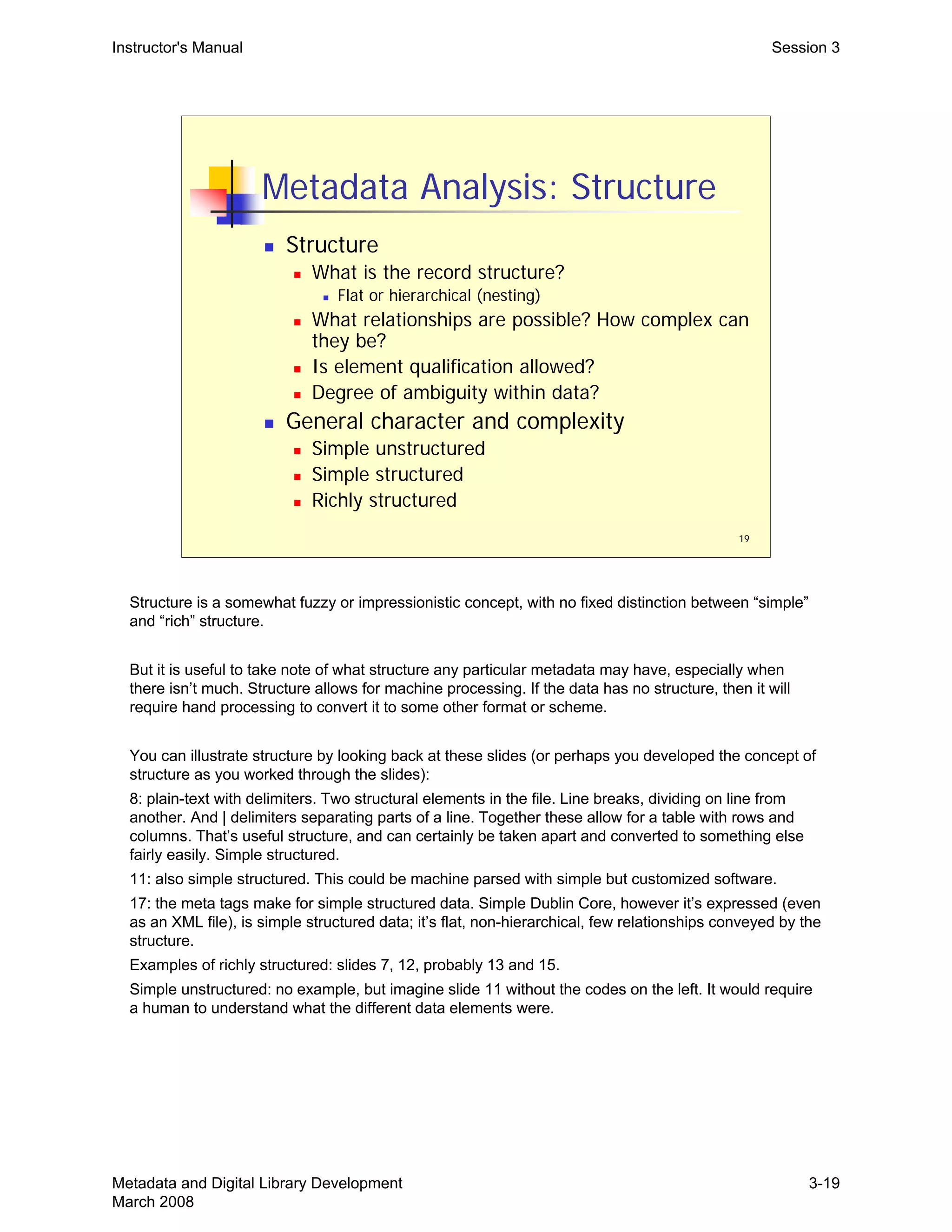 Instructor's Manual Session 3
19
Metadata Analysis: Structure
„ Structure
„ What is the record structure?
„ Flat or hierarchical (nesting)
„ What relationships are possible? How complex can
they be?
„ Is element qualification allowed?
„ Degree of ambiguity within data?
„ General character and complexity
„ Simple unstructured
„ Simple structured
„ Richly structured
Structure is a somewhat fuzzy or impressionistic concept, with no fixed distinction between “simple”
and “rich” structure.
But it is useful to take note of what structure any particular metadata may have, especially when
there isn’t much. Structure allows for machine processing. If the data has no structure, then it will
require hand processing to convert it to some other format or scheme.
You can illustrate structure by looking back at these slides (or perhaps you developed the concept of
structure as you worked through the slides):
8: plain-text with delimiters. Two structural elements in the file. Line breaks, dividing on line from 

another. And | delimiters separating parts of a line. Together these allow for a table with rows and 

columns. That’s useful structure, and can certainly be taken apart and converted to something else 

fairly easily. Simple structured.

11: also simple structured. This could be machine parsed with simple but customized software.

17: the meta tags make for simple structured data. Simple Dublin Core, however it’s expressed (even

as an XML file), is simple structured data; it’s flat, non-hierarchical, few relationships conveyed by the 

structure.

Examples of richly structured: slides 7, 12, probably 13 and 15.

Simple unstructured: no example, but imagine slide 11 without the codes on the left. It would require 

a human to understand what the different data elements were.

Metadata and Digital Library Development
March 2008
3-19
 