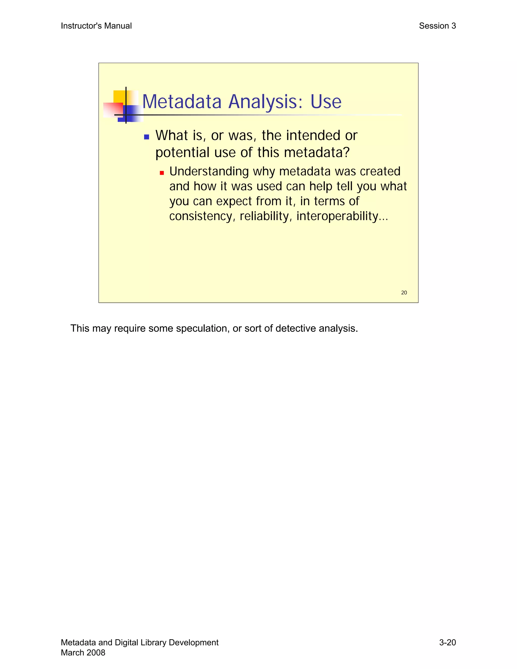 20
Metadata Analysis: Use
„ What is, or was, the intended or
potential use of this metadata?
„ Understanding why metadata was created
and how it was used can help tell you what
you can expect from it, in terms of
consistency, reliability, interoperability…
Instructor's Manual Session 3
This may require some speculation, or sort of detective analysis.
Metadata and Digital Library Development
March 2008
3-20
 