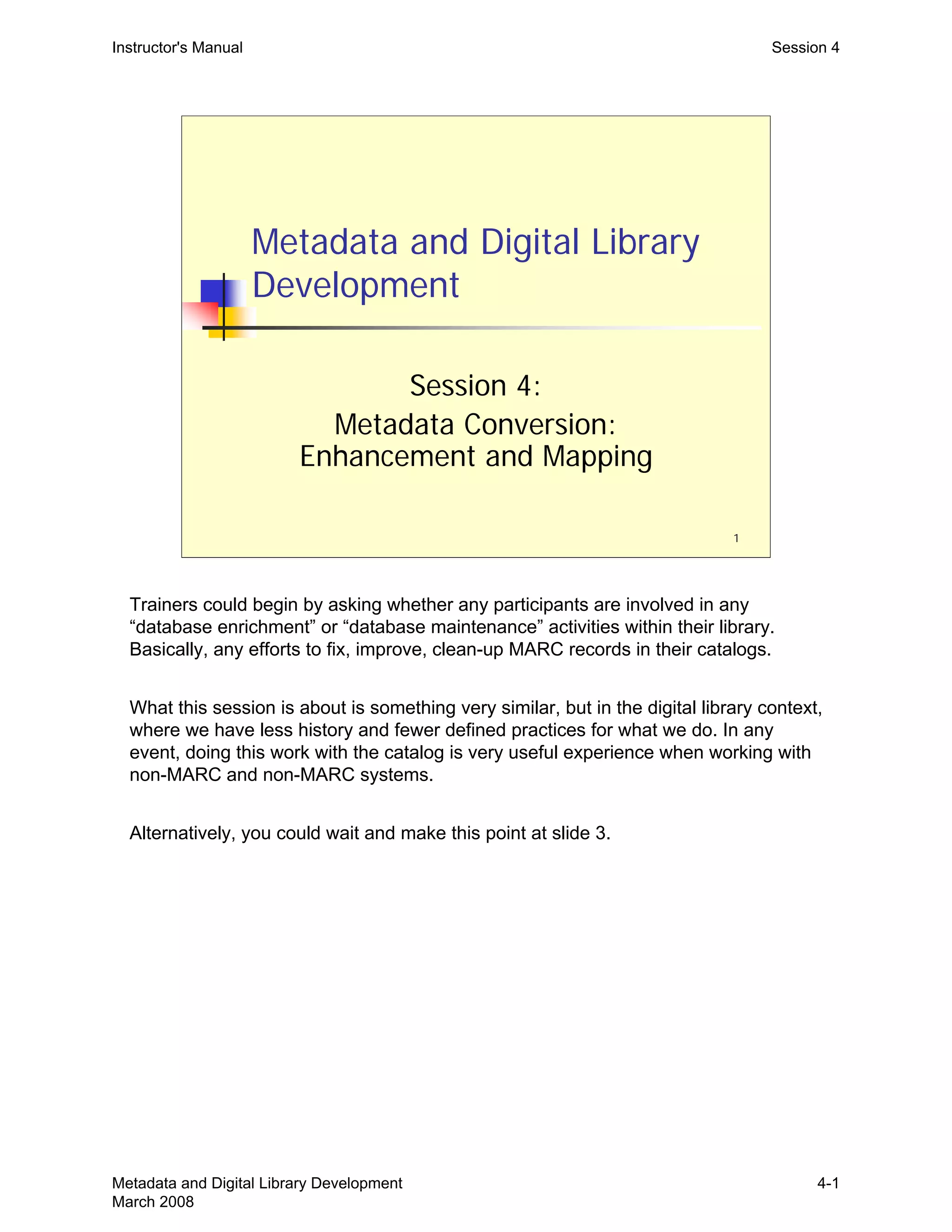1
Metadata and Digital Library
Development
Session 4:
Metadata Conversion:
Enhancement and Mapping
Instructor's Manual Session 4
Trainers could begin by asking whether any participants are involved in any
“database enrichment” or “database maintenance” activities within their library.
Basically, any efforts to fix, improve, clean-up MARC records in their catalogs.
What this session is about is something very similar, but in the digital library context,
where we have less history and fewer defined practices for what we do. In any
event, doing this work with the catalog is very useful experience when working with
non-MARC and non-MARC systems.
Alternatively, you could wait and make this point at slide 3.
Metadata and Digital Library Development
March 2008
4-1
 