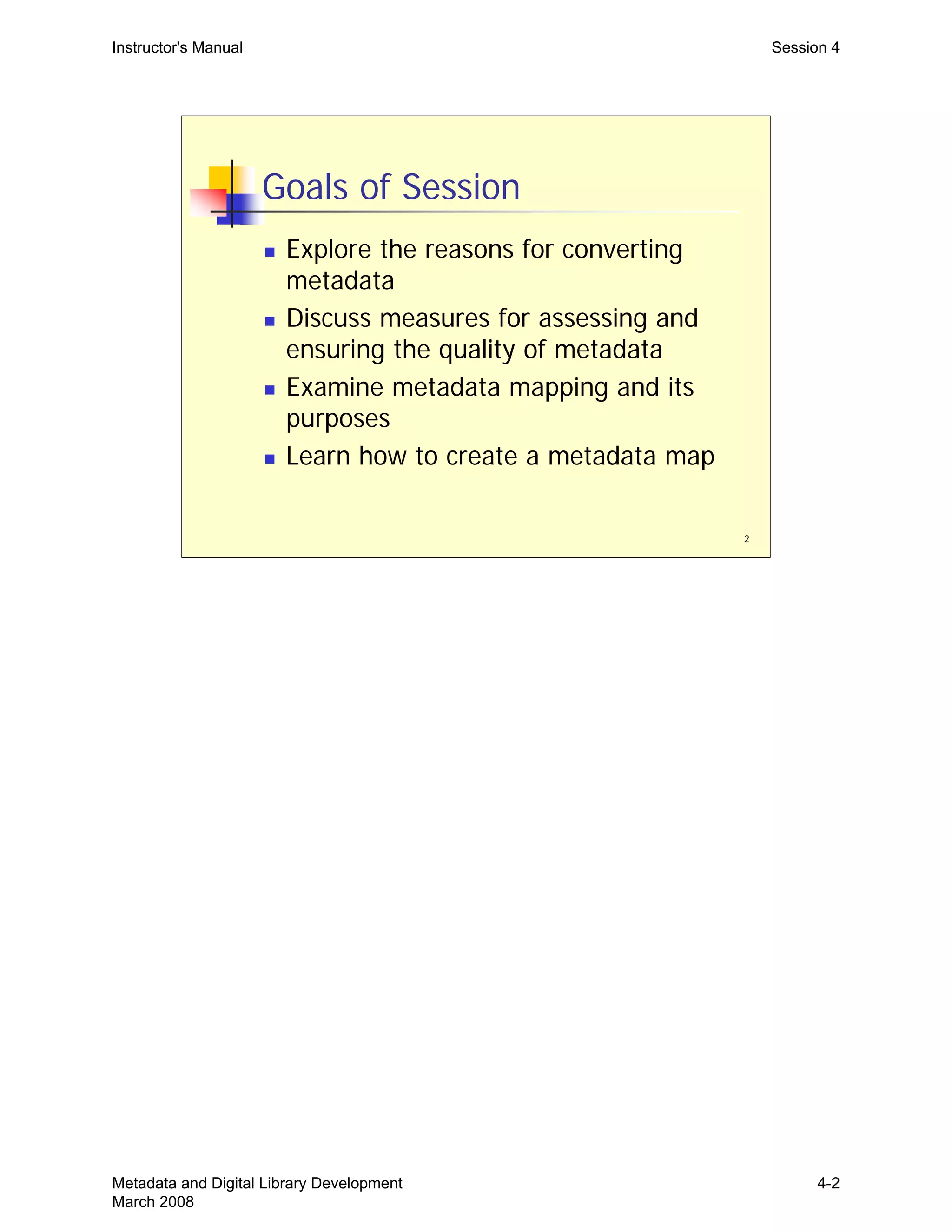 Instructor's Manual Session 4
Goals of Session
„	 Explore the reasons for converting
metadata
„	 Discuss measures for assessing and
ensuring the quality of metadata
„	 Examine metadata mapping and its
purposes
„ Learn how to create a metadata map
2
Metadata and Digital Library Development
March 2008
4-2
 