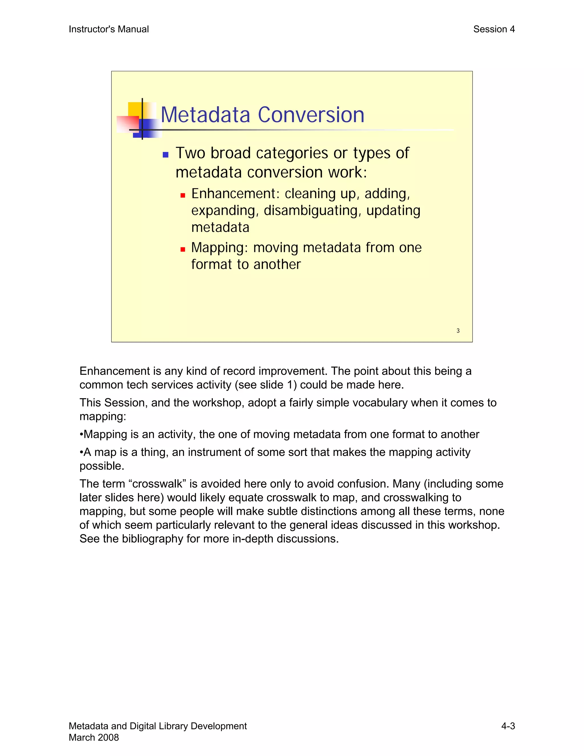 3
Metadata Conversion
„ Two broad categories or types of
metadata conversion work:
„ Enhancement: cleaning up, adding,
expanding, disambiguating, updating
metadata
„ Mapping: moving metadata from one
format to another
Instructor's Manual Session 4
Enhancement is any kind of record improvement. The point about this being a 

common tech services activity (see slide 1) could be made here. 

This Session, and the workshop, adopt a fairly simple vocabulary when it comes to 

mapping:

•Mapping is an activity, the one of moving metadata from one format to another

•A map is a thing, an instrument of some sort that makes the mapping activity 

possible. 

The term “crosswalk” is avoided here only to avoid confusion. Many (including some 

later slides here) would likely equate crosswalk to map, and crosswalking to 

mapping, but some people will make subtle distinctions among all these terms, none 

of which seem particularly relevant to the general ideas discussed in this workshop. 

See the bibliography for more in-depth discussions.

Metadata and Digital Library Development
March 2008
4-3
 