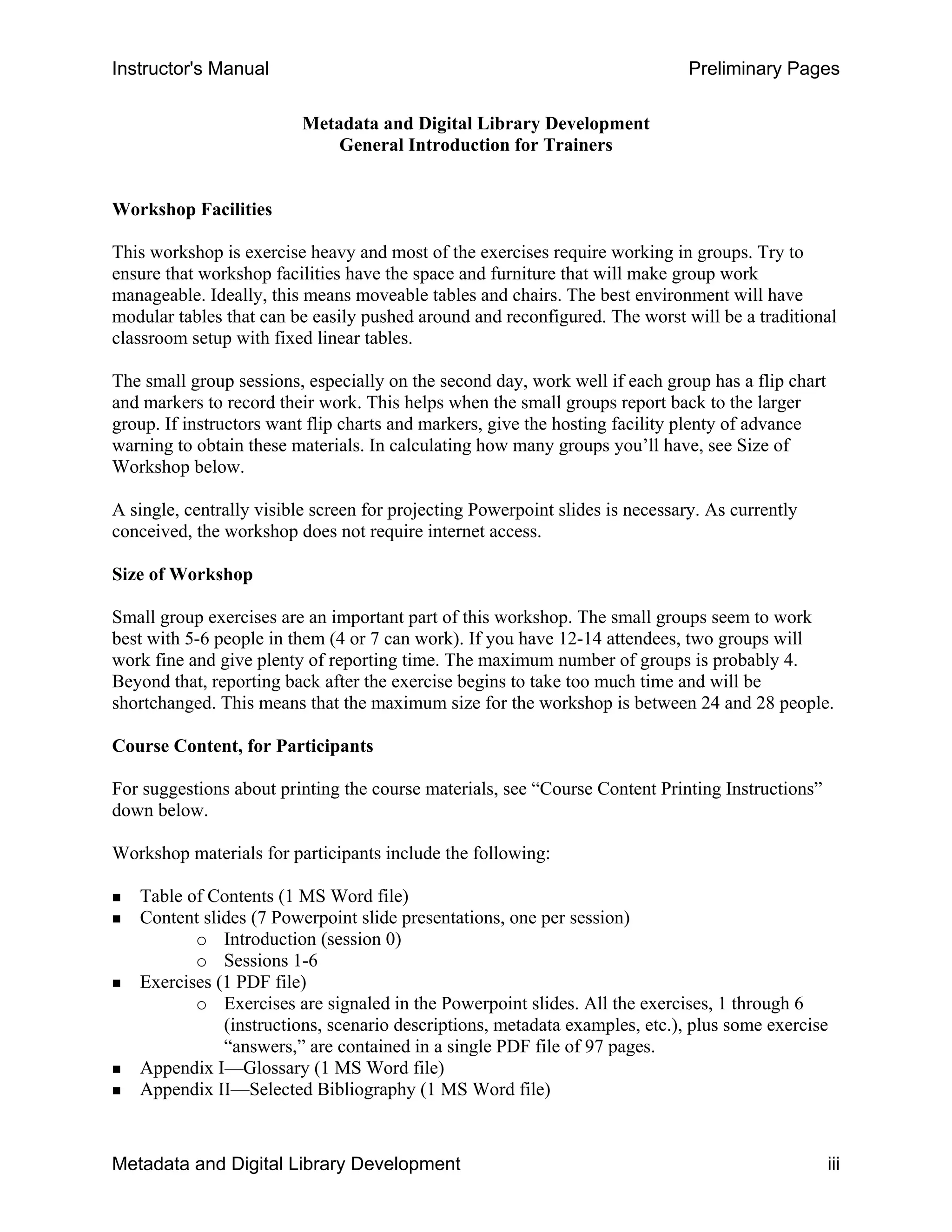 Instructor's Manual Preliminary Pages
Metadata and Digital Library Development 

General Introduction for Trainers

Workshop Facilities
This workshop is exercise heavy and most of the exercises require working in groups. Try to
ensure that workshop facilities have the space and furniture that will make group work
manageable. Ideally, this means moveable tables and chairs. The best environment will have
modular tables that can be easily pushed around and reconfigured. The worst will be a traditional
classroom setup with fixed linear tables.
The small group sessions, especially on the second day, work well if each group has a flip chart
and markers to record their work. This helps when the small groups report back to the larger
group. If instructors want flip charts and markers, give the hosting facility plenty of advance
warning to obtain these materials. In calculating how many groups you’ll have, see Size of
Workshop below.
A single, centrally visible screen for projecting Powerpoint slides is necessary. As currently
conceived, the workshop does not require internet access.
Size of Workshop
Small group exercises are an important part of this workshop. The small groups seem to work
best with 5-6 people in them (4 or 7 can work). If you have 12-14 attendees, two groups will
work fine and give plenty of reporting time. The maximum number of groups is probably 4.
Beyond that, reporting back after the exercise begins to take too much time and will be
shortchanged. This means that the maximum size for the workshop is between 24 and 28 people.
Course Content, for Participants
For suggestions about printing the course materials, see “Course Content Printing Instructions” 

down below. 

Workshop materials for participants include the following: 

„ Table of Contents (1 MS Word file) 

„ Content slides (7 Powerpoint slide presentations, one per session) 

o	 Introduction (session 0)
o Sessions 1-6
„ Exercises (1 PDF file)
o	 Exercises are signaled in the Powerpoint slides. All the exercises, 1 through 6
(instructions, scenario descriptions, metadata examples, etc.), plus some exercise
“answers,” are contained in a single PDF file of 97 pages.
„ Appendix I—Glossary (1 MS Word file)
„ Appendix II—Selected Bibliography (1 MS Word file)
Metadata and Digital Library Development iii
 