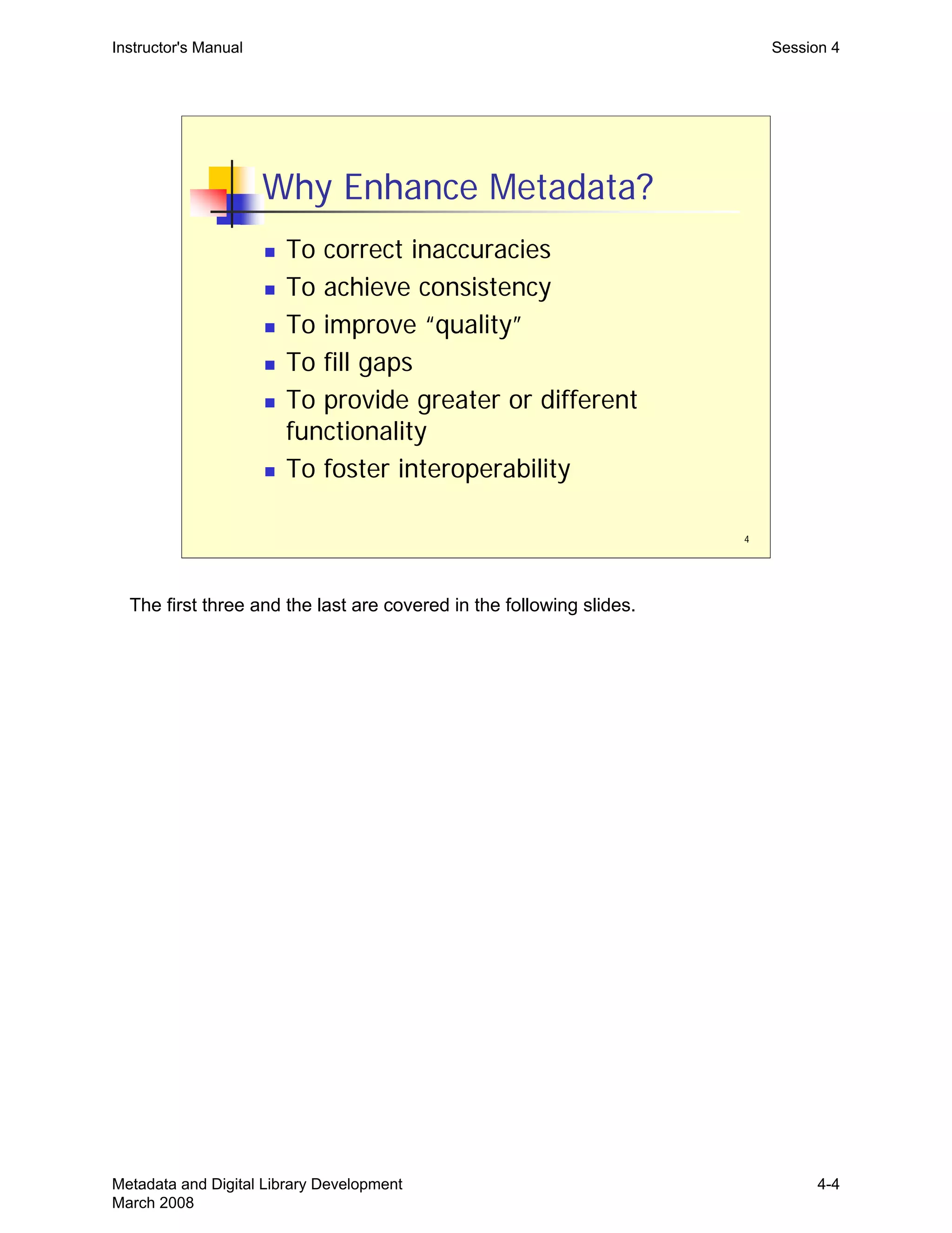 4
Why Enhance Metadata?
„ To correct inaccuracies
„ To achieve consistency
„ To improve “quality”
„ To fill gaps
„ To provide greater or different
functionality
„ To foster interoperability
Instructor's Manual Session 4
The first three and the last are covered in the following slides.
Metadata and Digital Library Development
March 2008
4-4
 