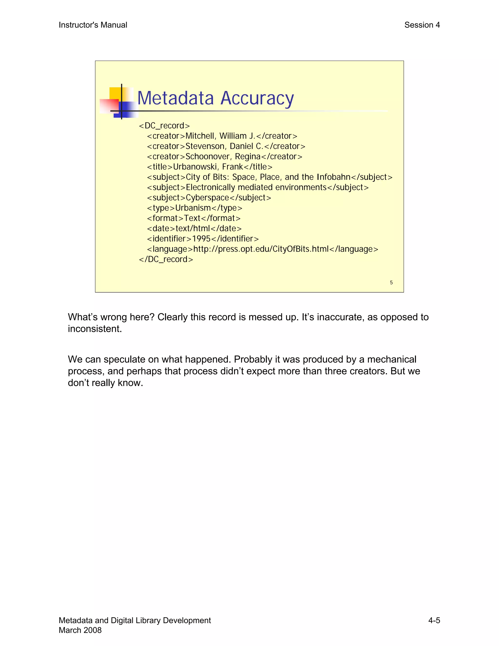 5
Metadata Accuracy
<DC_record>
<creator>Mitchell, William J.</creator>
<creator>Stevenson, Daniel C.</creator>
<creator>Schoonover, Regina</creator>
<title>Urbanowski, Frank</title>
<subject>City of Bits: Space, Place, and the Infobahn</subject>
<subject>Electronically mediated environments</subject>
<subject>Cyberspace</subject>
<type>Urbanism</type>
<format>Text</format>
<date>text/html</date>
<identifier>1995</identifier>
<language>http://press.opt.edu/CityOfBits.html</language>
</DC_record>
Instructor's Manual Session 4
What’s wrong here? Clearly this record is messed up. It’s inaccurate, as opposed to
inconsistent.
We can speculate on what happened. Probably it was produced by a mechanical
process, and perhaps that process didn’t expect more than three creators. But we
don’t really know.
Metadata and Digital Library Development
March 2008
4-5
 