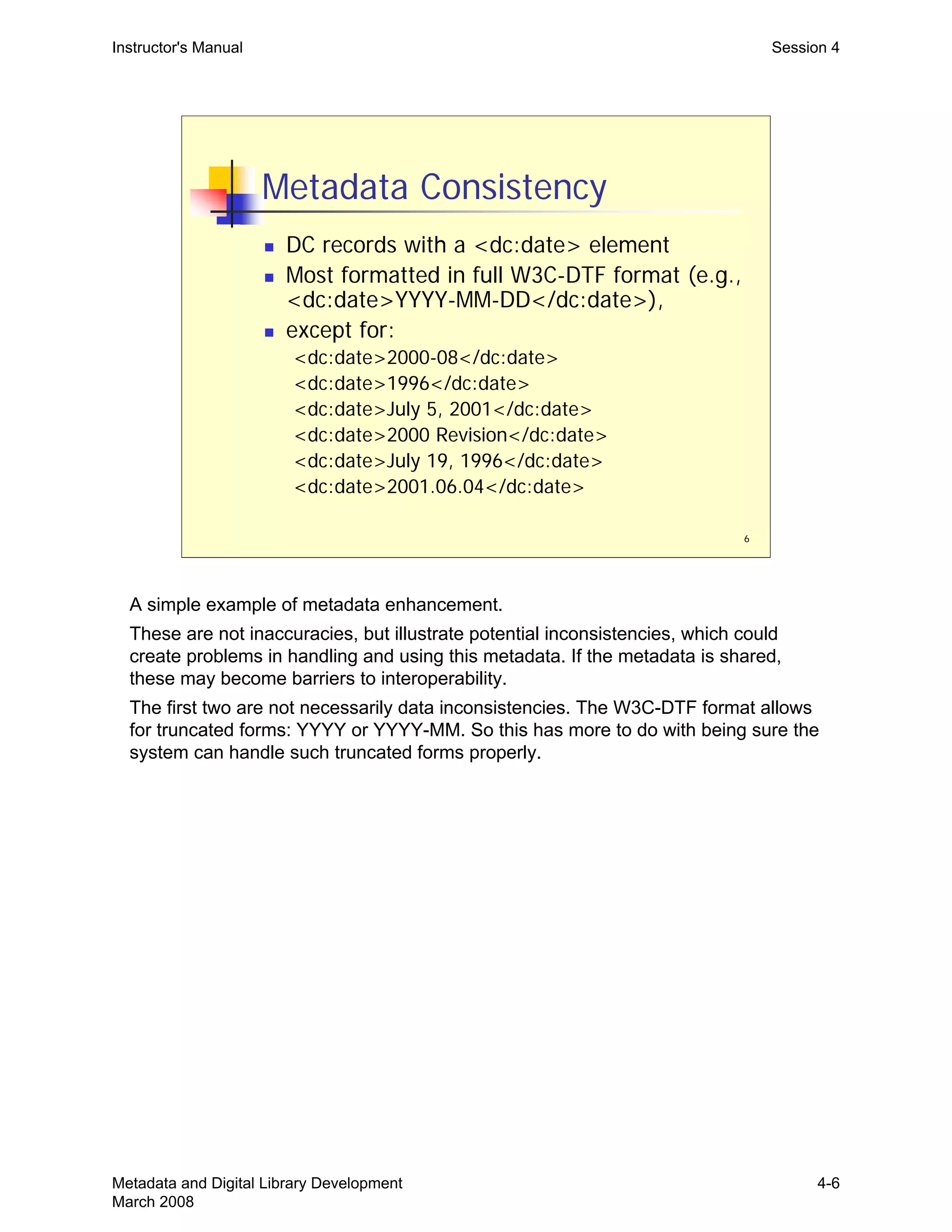 6
Metadata Consistency
„ DC records with a <dc:date> element
„ Most formatted in full W3C-DTF format (e.g.,
<dc:date>YYYY-MM-DD</dc:date>),
„ except for:
<dc:date>2000-08</dc:date>
<dc:date>1996</dc:date>
<dc:date>July 5, 2001</dc:date>
<dc:date>2000 Revision</dc:date>
<dc:date>July 19, 1996</dc:date>
<dc:date>2001.06.04</dc:date>
Instructor's Manual Session 4
A simple example of metadata enhancement.

These are not inaccuracies, but illustrate potential inconsistencies, which could 

create problems in handling and using this metadata. If the metadata is shared,

these may become barriers to interoperability.

The first two are not necessarily data inconsistencies. The W3C-DTF format allows 

for truncated forms: YYYY or YYYY-MM. So this has more to do with being sure the 

system can handle such truncated forms properly.

Metadata and Digital Library Development
March 2008
4-6
 