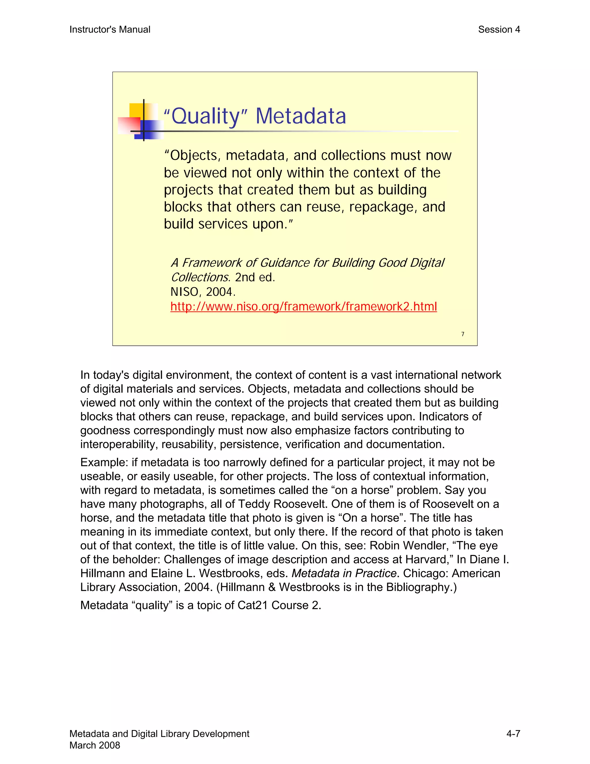7
“Quality” Metadata
“Objects, metadata, and collections must now
be viewed not only within the context of the
projects that created them but as building
blocks that others can reuse, repackage, and
build services upon.”
A Framework of Guidance for Building Good Digital
Collections. 2nd ed.
NISO, 2004.
http://www.niso.org/framework/framework2.html
Instructor's Manual Session 4
In today's digital environment, the context of content is a vast international network
of digital materials and services. Objects, metadata and collections should be
viewed not only within the context of the projects that created them but as building
blocks that others can reuse, repackage, and build services upon. Indicators of
goodness correspondingly must now also emphasize factors contributing to
interoperability, reusability, persistence, verification and documentation.
Example: if metadata is too narrowly defined for a particular project, it may not be
useable, or easily useable, for other projects. The loss of contextual information,
with regard to metadata, is sometimes called the “on a horse” problem. Say you
have many photographs, all of Teddy Roosevelt. One of them is of Roosevelt on a
horse, and the metadata title that photo is given is “On a horse”. The title has
meaning in its immediate context, but only there. If the record of that photo is taken
out of that context, the title is of little value. On this, see: Robin Wendler, “The eye
of the beholder: Challenges of image description and access at Harvard,” In Diane I.
Hillmann and Elaine L. Westbrooks, eds. Metadata in Practice. Chicago: American
Library Association, 2004. (Hillmann & Westbrooks is in the Bibliography.)
Metadata “quality” is a topic of Cat21 Course 2.
Metadata and Digital Library Development
March 2008
4-7
 