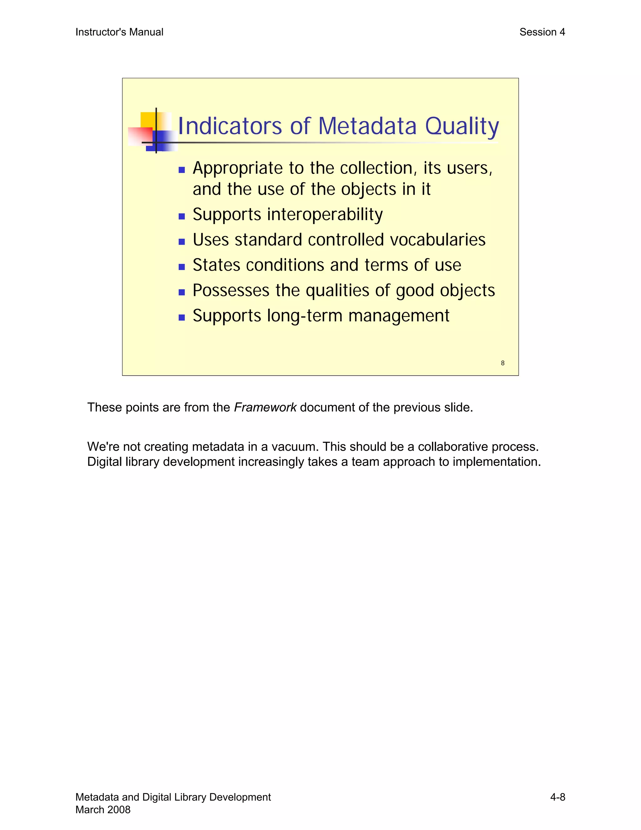 8
Indicators of Metadata Quality
„ Appropriate to the collection, its users,
and the use of the objects in it
„ Supports interoperability
„ Uses standard controlled vocabularies
„ States conditions and terms of use
„ Possesses the qualities of good objects
„ Supports long-term management
Instructor's Manual Session 4
These points are from the Framework document of the previous slide.
We're not creating metadata in a vacuum. This should be a collaborative process.
Digital library development increasingly takes a team approach to implementation.
Metadata and Digital Library Development
March 2008
4-8
 