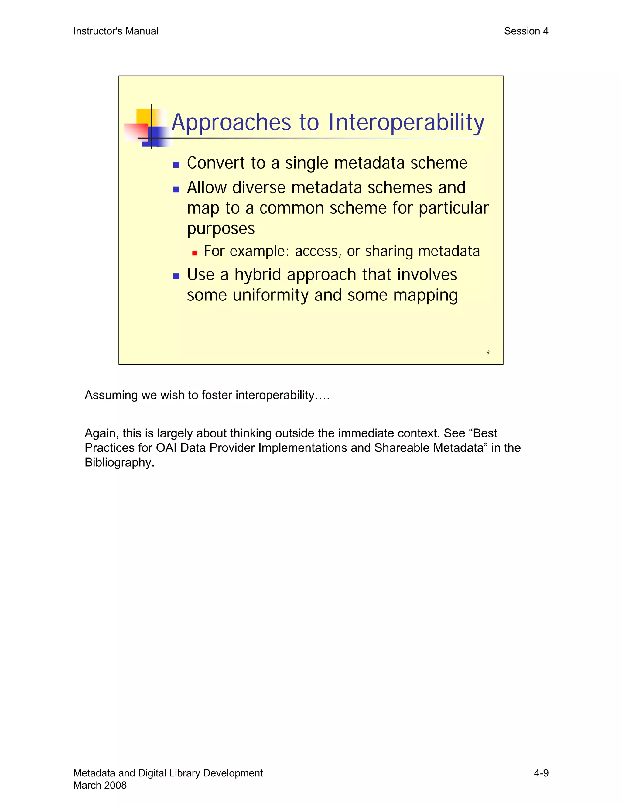 9
Approaches to Interoperability
„ Convert to a single metadata scheme
„ Allow diverse metadata schemes and
map to a common scheme for particular
purposes
„ For example: access, or sharing metadata
„ Use a hybrid approach that involves
some uniformity and some mapping
Instructor's Manual Session 4
Assuming we wish to foster interoperability….
Again, this is largely about thinking outside the immediate context. See “Best
Practices for OAI Data Provider Implementations and Shareable Metadata” in the
Bibliography.
Metadata and Digital Library Development
March 2008
4-9
 
