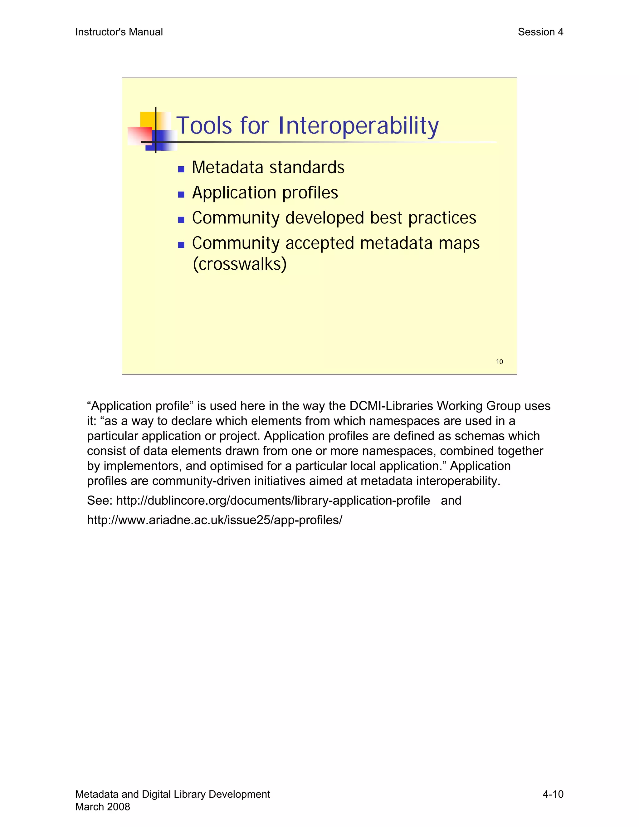 10
Tools for Interoperability
„ Metadata standards
„ Application profiles
„ Community developed best practices
„ Community accepted metadata maps
(crosswalks)
Instructor's Manual Session 4
“Application profile” is used here in the way the DCMI-Libraries Working Group uses
it: “as a way to declare which elements from which namespaces are used in a
particular application or project. Application profiles are defined as schemas which
consist of data elements drawn from one or more namespaces, combined together
by implementors, and optimised for a particular local application.” Application
profiles are community-driven initiatives aimed at metadata interoperability.
See: http://dublincore.org/documents/library-application-profile and
http://www.ariadne.ac.uk/issue25/app-profiles/
Metadata and Digital Library Development
March 2008
4-10
 