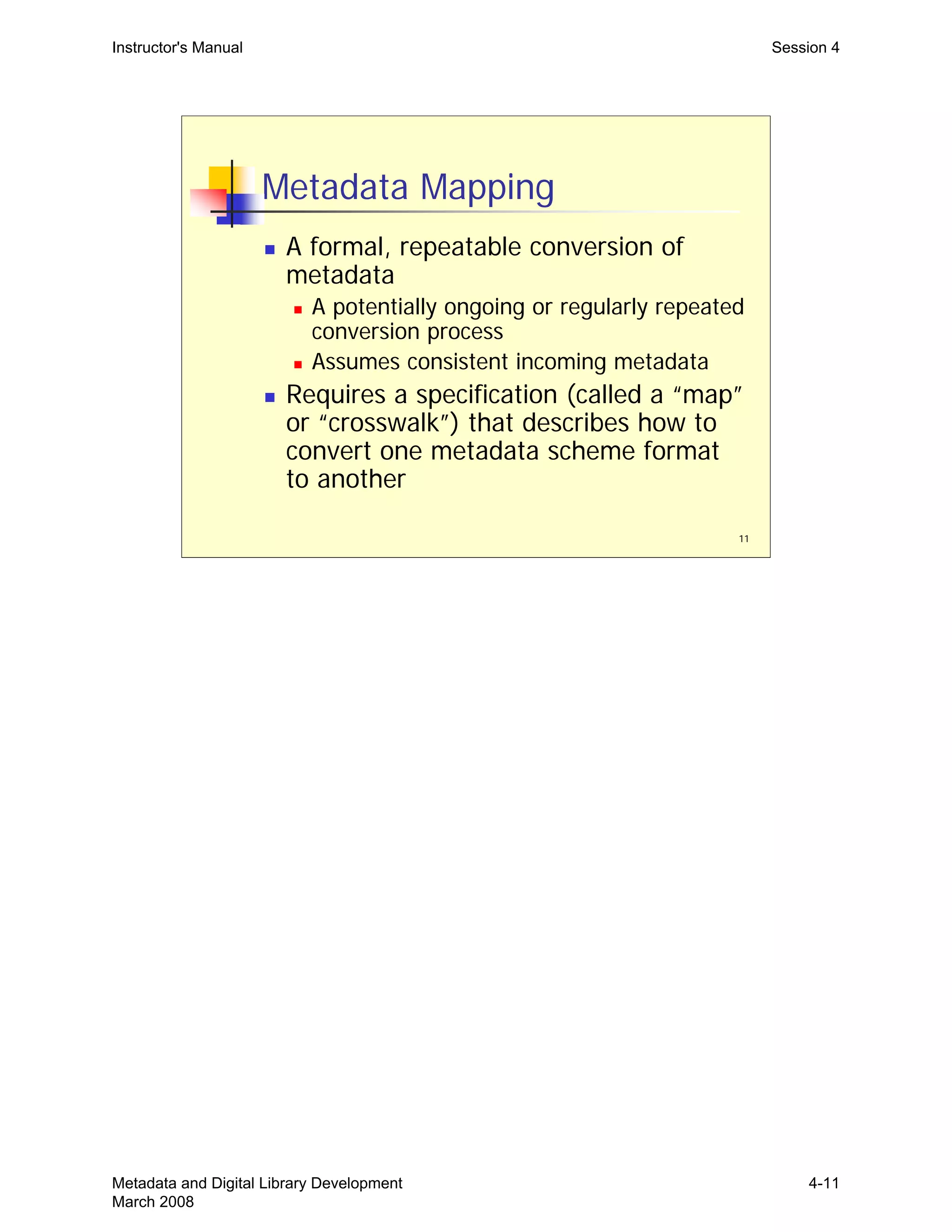 Instructor's Manual Session 4
Metadata Mapping
„ A formal, repeatable conversion of
metadata
„ A potentially ongoing or regularly repeated
conversion process
„ Assumes consistent incoming metadata
„	 Requires a specification (called a “map”
or “crosswalk”) that describes how to
convert one metadata scheme format
to another
11
Metadata and Digital Library Development
March 2008
4-11
 