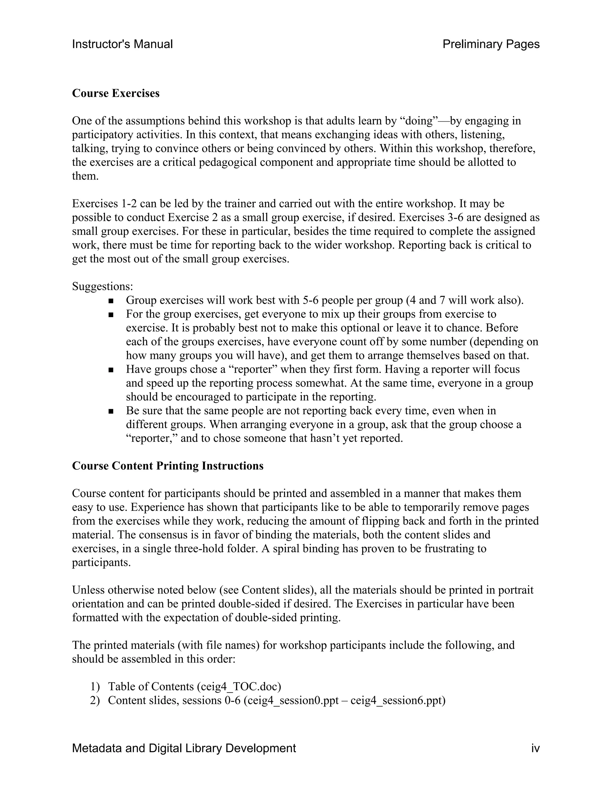 Instructor's Manual Preliminary Pages
Course Exercises
One of the assumptions behind this workshop is that adults learn by “doing”—by engaging in
participatory activities. In this context, that means exchanging ideas with others, listening,
talking, trying to convince others or being convinced by others. Within this workshop, therefore,
the exercises are a critical pedagogical component and appropriate time should be allotted to
them.
Exercises 1-2 can be led by the trainer and carried out with the entire workshop. It may be
possible to conduct Exercise 2 as a small group exercise, if desired. Exercises 3-6 are designed as
small group exercises. For these in particular, besides the time required to complete the assigned
work, there must be time for reporting back to the wider workshop. Reporting back is critical to
get the most out of the small group exercises.
Suggestions:
„ Group exercises will work best with 5-6 people per group (4 and 7 will work also).
„ For the group exercises, get everyone to mix up their groups from exercise to
exercise. It is probably best not to make this optional or leave it to chance. Before
each of the groups exercises, have everyone count off by some number (depending on
how many groups you will have), and get them to arrange themselves based on that.
„	 Have groups chose a “reporter” when they first form. Having a reporter will focus
and speed up the reporting process somewhat. At the same time, everyone in a group
should be encouraged to participate in the reporting.
„	 Be sure that the same people are not reporting back every time, even when in
different groups. When arranging everyone in a group, ask that the group choose a
“reporter,” and to chose someone that hasn’t yet reported.
Course Content Printing Instructions
Course content for participants should be printed and assembled in a manner that makes them
easy to use. Experience has shown that participants like to be able to temporarily remove pages
from the exercises while they work, reducing the amount of flipping back and forth in the printed
material. The consensus is in favor of binding the materials, both the content slides and
exercises, in a single three-hold folder. A spiral binding has proven to be frustrating to
participants.
Unless otherwise noted below (see Content slides), all the materials should be printed in portrait
orientation and can be printed double-sided if desired. The Exercises in particular have been
formatted with the expectation of double-sided printing.
The printed materials (with file names) for workshop participants include the following, and
should be assembled in this order:
1) Table of Contents (ceig4_TOC.doc) 

2) Content slides, sessions 0-6 (ceig4_session0.ppt – ceig4_session6.ppt) 

Metadata and Digital Library Development iv
 