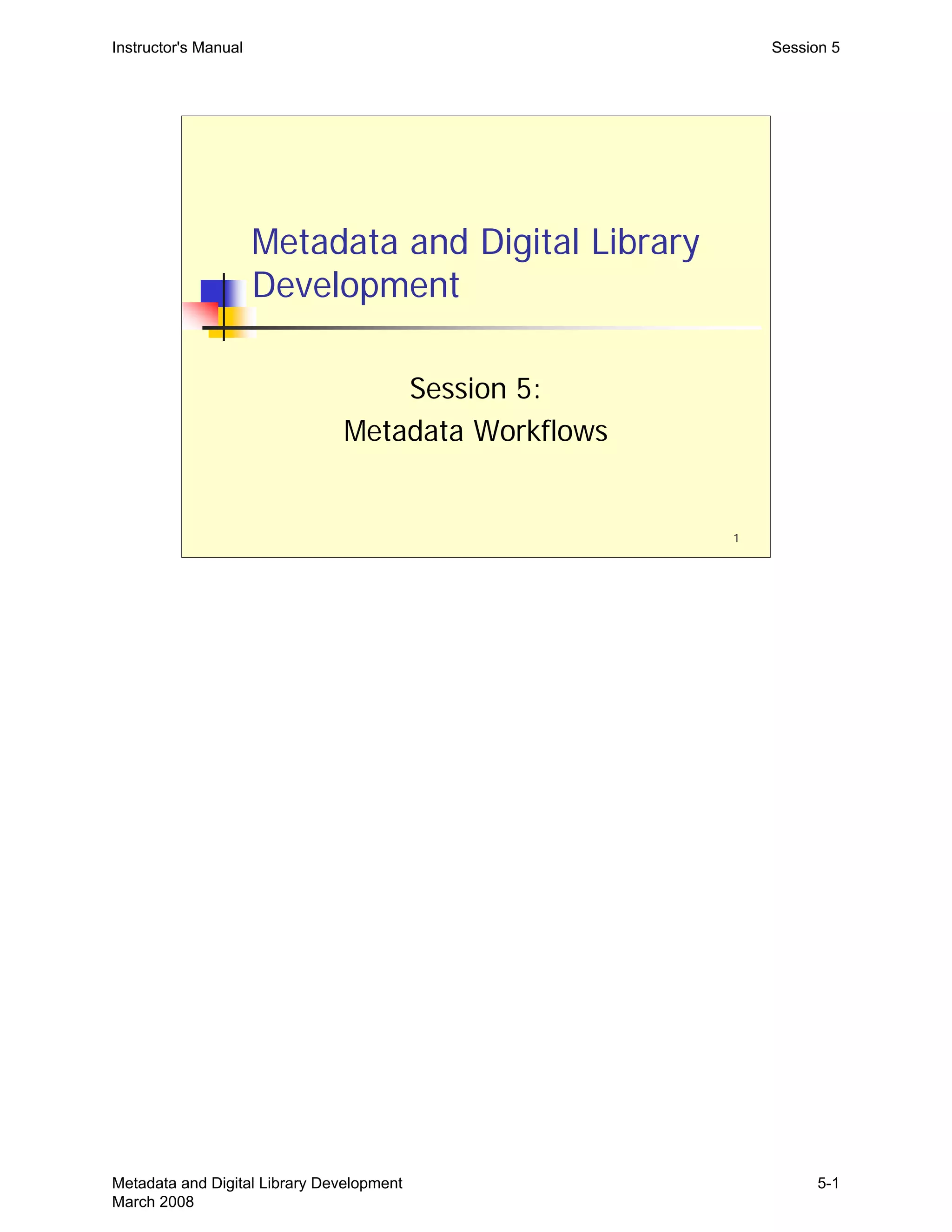 Instructor's Manual Session 5
Metadata and Digital Library
Development
Session 5:
Metadata Workflows
1
Metadata and Digital Library Development
March 2008
5-1
 