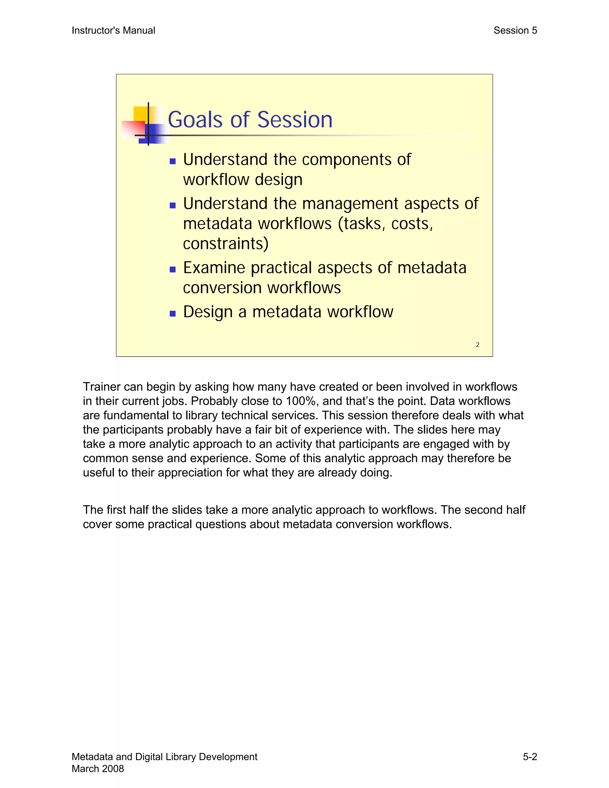 2
Goals of Session
„ Understand the components of
workflow design
„ Understand the management aspects of
metadata workflows (tasks, costs,
constraints)
„ Examine practical aspects of metadata
conversion workflows
„ Design a metadata workflow
Instructor's Manual Session 5
Trainer can begin by asking how many have created or been involved in workflows
in their current jobs. Probably close to 100%, and that’s the point. Data workflows
are fundamental to library technical services. This session therefore deals with what
the participants probably have a fair bit of experience with. The slides here may
take a more analytic approach to an activity that participants are engaged with by
common sense and experience. Some of this analytic approach may therefore be
useful to their appreciation for what they are already doing.
The first half the slides take a more analytic approach to workflows. The second half
cover some practical questions about metadata conversion workflows.
Metadata and Digital Library Development
March 2008
5-2
 