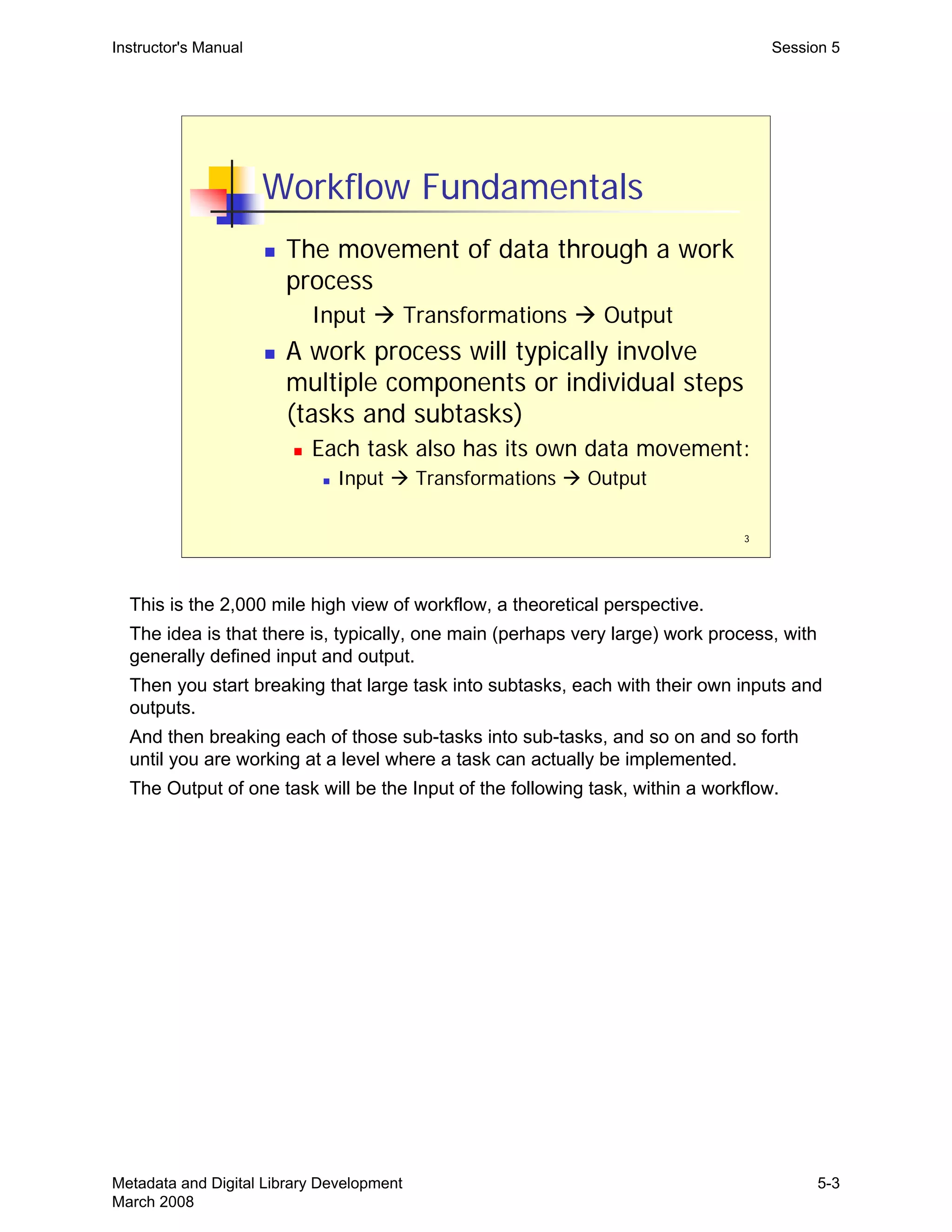 3
Workflow Fundamentals
„ The movement of data through a work
process
Input Æ Transformations Æ Output
„ A work process will typically involve
multiple components or individual steps
(tasks and subtasks)
„ Each task also has its own data movement:
„ Input Æ Transformations Æ Output
Instructor's Manual Session 5
This is the 2,000 mile high view of workflow, a theoretical perspective.
The idea is that there is, typically, one main (perhaps very large) work process, with
generally defined input and output.
Then you start breaking that large task into subtasks, each with their own inputs and
outputs.
And then breaking each of those sub-tasks into sub-tasks, and so on and so forth
until you are working at a level where a task can actually be implemented.
The Output of one task will be the Input of the following task, within a workflow.
Metadata and Digital Library Development
March 2008
5-3
 