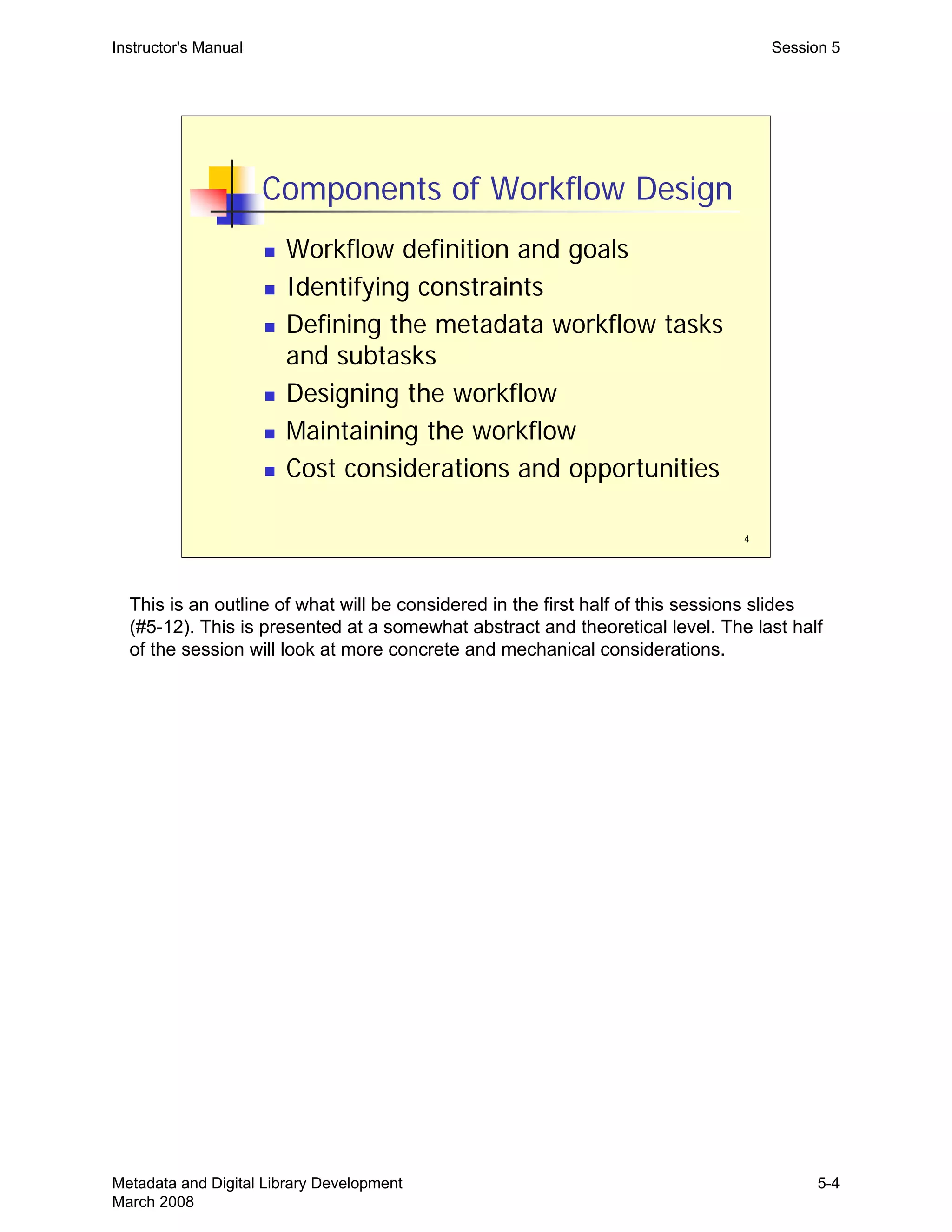 4
Components of Workflow Design
„ Workflow definition and goals
„ Identifying constraints
„ Defining the metadata workflow tasks
and subtasks
„ Designing the workflow
„ Maintaining the workflow
„ Cost considerations and opportunities
Instructor's Manual Session 5
This is an outline of what will be considered in the first half of this sessions slides
(#5-12). This is presented at a somewhat abstract and theoretical level. The last half
of the session will look at more concrete and mechanical considerations.
Metadata and Digital Library Development
March 2008
5-4
 