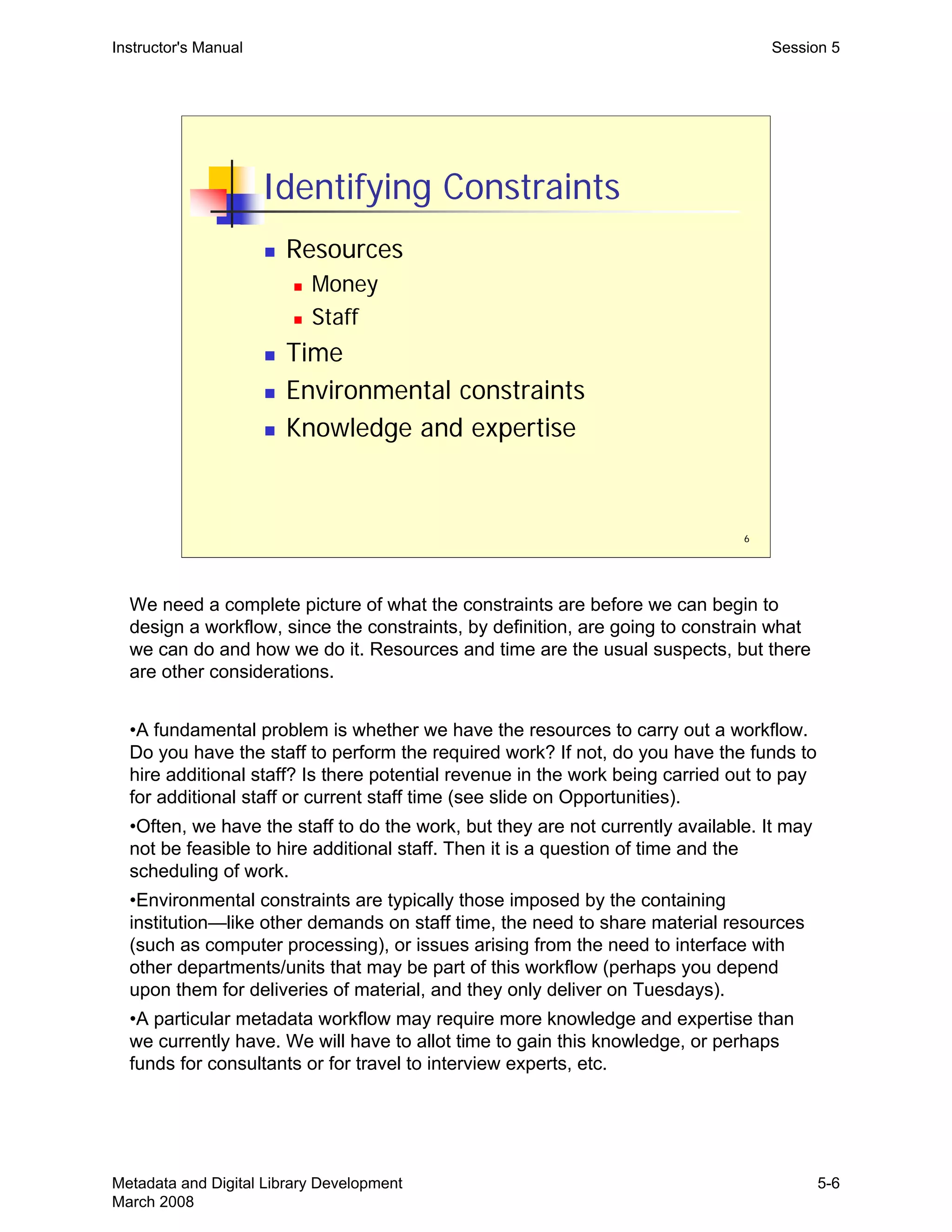 6
Identifying Constraints
„ Resources
„ Money
„ Staff
„ Time
„ Environmental constraints
„ Knowledge and expertise
Instructor's Manual Session 5
We need a complete picture of what the constraints are before we can begin to
design a workflow, since the constraints, by definition, are going to constrain what
we can do and how we do it. Resources and time are the usual suspects, but there
are other considerations.
•A fundamental problem is whether we have the resources to carry out a workflow.
Do you have the staff to perform the required work? If not, do you have the funds to
hire additional staff? Is there potential revenue in the work being carried out to pay
for additional staff or current staff time (see slide on Opportunities).
•Often, we have the staff to do the work, but they are not currently available. It may
not be feasible to hire additional staff. Then it is a question of time and the
scheduling of work.
•Environmental constraints are typically those imposed by the containing
institution—like other demands on staff time, the need to share material resources
(such as computer processing), or issues arising from the need to interface with
other departments/units that may be part of this workflow (perhaps you depend
upon them for deliveries of material, and they only deliver on Tuesdays).
•A particular metadata workflow may require more knowledge and expertise than
we currently have. We will have to allot time to gain this knowledge, or perhaps
funds for consultants or for travel to interview experts, etc.
Metadata and Digital Library Development
March 2008
5-6
 
