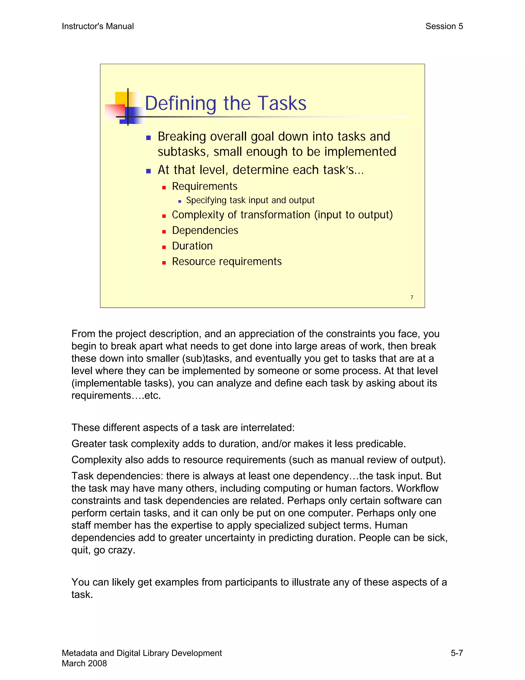 7
Defining the Tasks
„ Breaking overall goal down into tasks and
subtasks, small enough to be implemented
„ At that level, determine each task’s…
„ Requirements
„ Specifying task input and output
„ Complexity of transformation (input to output)
„ Dependencies
„ Duration
„ Resource requirements
Instructor's Manual Session 5
From the project description, and an appreciation of the constraints you face, you 

begin to break apart what needs to get done into large areas of work, then break 

these down into smaller (sub)tasks, and eventually you get to tasks that are at a 

level where they can be implemented by someone or some process. At that level 

(implementable tasks), you can analyze and define each task by asking about its 

requirements….etc.

These different aspects of a task are interrelated:

Greater task complexity adds to duration, and/or makes it less predicable.

Complexity also adds to resource requirements (such as manual review of output).

Task dependencies: there is always at least one dependency…the task input. But 

the task may have many others, including computing or human factors. Workflow 

constraints and task dependencies are related. Perhaps only certain software can 

perform certain tasks, and it can only be put on one computer. Perhaps only one 

staff member has the expertise to apply specialized subject terms. Human 

dependencies add to greater uncertainty in predicting duration. People can be sick, 

quit, go crazy.

You can likely get examples from participants to illustrate any of these aspects of a 

task.

Metadata and Digital Library Development
March 2008
5-7
 