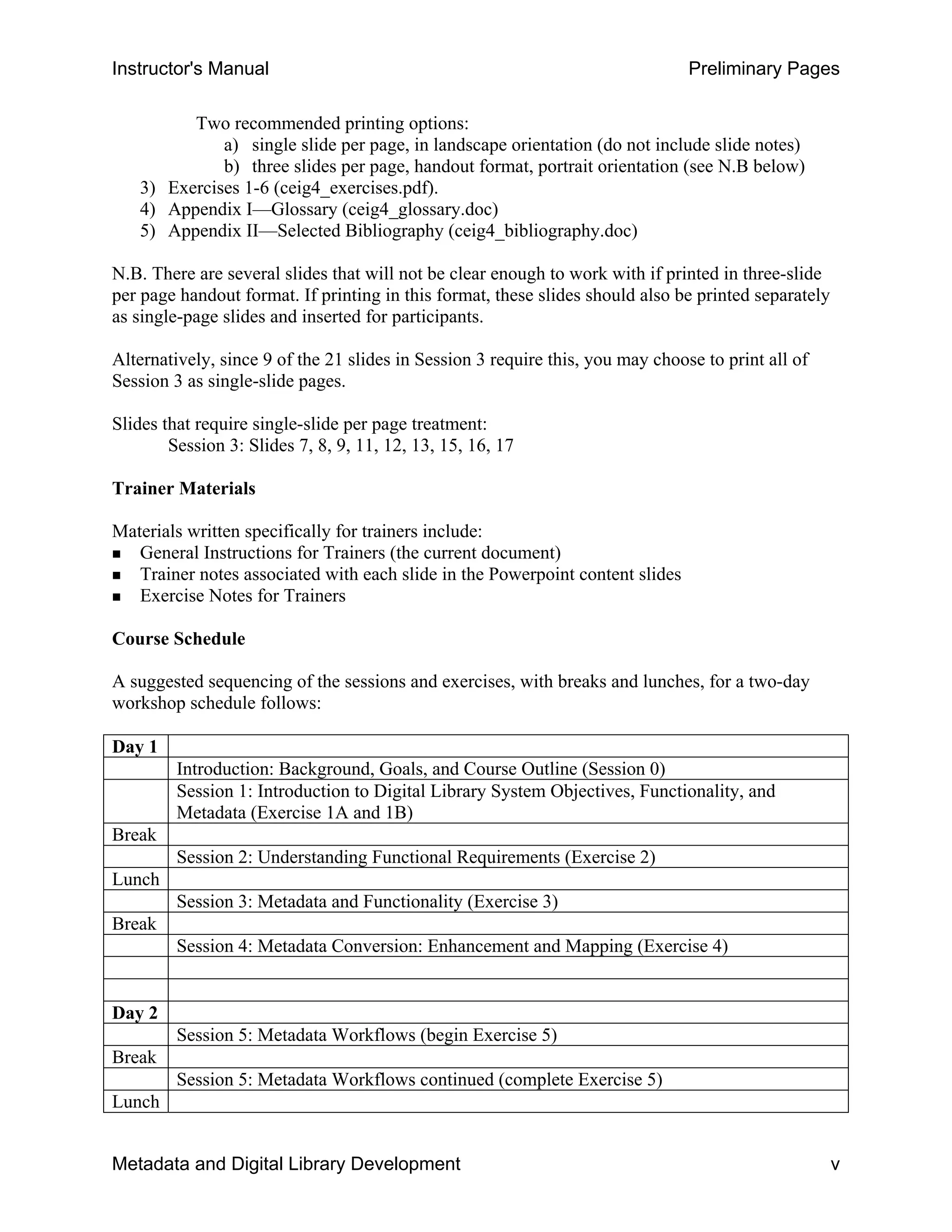 Instructor's Manual Preliminary Pages
Two recommended printing options:
a) single slide per page, in landscape orientation (do not include slide notes)
b) three slides per page, handout format, portrait orientation (see N.B below)
3) Exercises 1-6 (ceig4_exercises.pdf).
4) Appendix I—Glossary (ceig4_glossary.doc)
5) Appendix II—Selected Bibliography (ceig4_bibliography.doc)
N.B. There are several slides that will not be clear enough to work with if printed in three-slide
per page handout format. If printing in this format, these slides should also be printed separately
as single-page slides and inserted for participants.
Alternatively, since 9 of the 21 slides in Session 3 require this, you may choose to print all of
Session 3 as single-slide pages.
Slides that require single-slide per page treatment:
Session 3: Slides 7, 8, 9, 11, 12, 13, 15, 16, 17
Trainer Materials
Materials written specifically for trainers include: 

„ General Instructions for Trainers (the current document) 

„ Trainer notes associated with each slide in the Powerpoint content slides 

„ Exercise Notes for Trainers 

Course Schedule
A suggested sequencing of the sessions and exercises, with breaks and lunches, for a two-day
workshop schedule follows:
Day 1
Introduction: Background, Goals, and Course Outline (Session 0)
Session 1: Introduction to Digital Library System Objectives, Functionality, and
Metadata (Exercise 1A and 1B)
Break
Session 2: Understanding Functional Requirements (Exercise 2)
Lunch
Session 3: Metadata and Functionality (Exercise 3)
Break
Session 4: Metadata Conversion: Enhancement and Mapping (Exercise 4)
Day 2
Session 5: Metadata Workflows (begin Exercise 5)
Break
Session 5: Metadata Workflows continued (complete Exercise 5)
Lunch
Metadata and Digital Library Development v
 