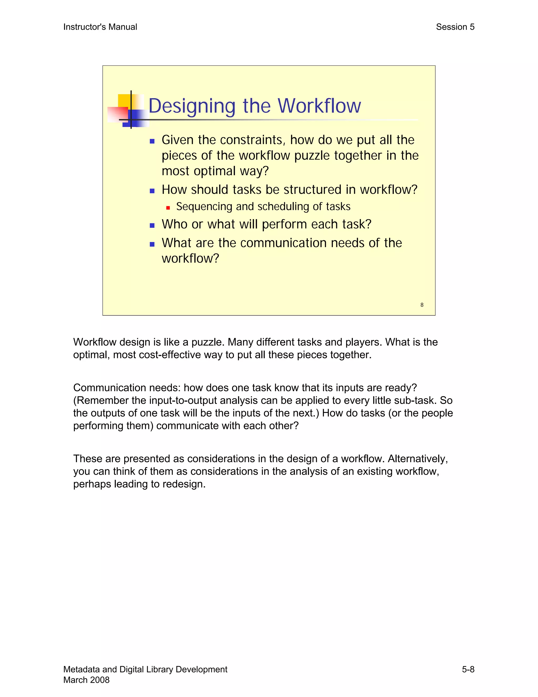 8
Designing the Workflow
„ Given the constraints, how do we put all the
pieces of the workflow puzzle together in the
most optimal way?
„ How should tasks be structured in workflow?
„ Sequencing and scheduling of tasks
„ Who or what will perform each task?
„ What are the communication needs of the
workflow?
Instructor's Manual Session 5
Workflow design is like a puzzle. Many different tasks and players. What is the
optimal, most cost-effective way to put all these pieces together.
Communication needs: how does one task know that its inputs are ready?
(Remember the input-to-output analysis can be applied to every little sub-task. So
the outputs of one task will be the inputs of the next.) How do tasks (or the people
performing them) communicate with each other?
These are presented as considerations in the design of a workflow. Alternatively,
you can think of them as considerations in the analysis of an existing workflow,
perhaps leading to redesign.
Metadata and Digital Library Development
March 2008
5-8
 