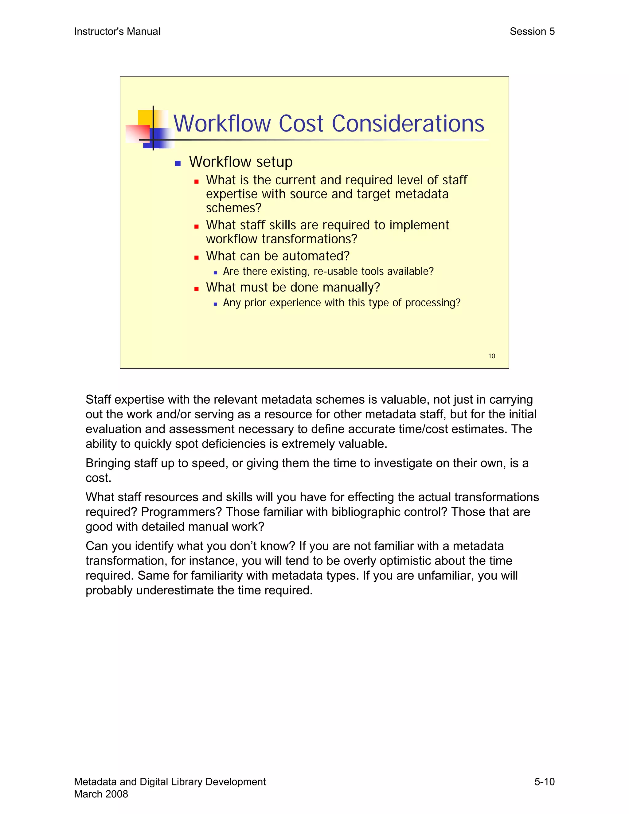 10
Workflow Cost Considerations
„ Workflow setup
„ What is the current and required level of staff
expertise with source and target metadata
schemes?
„ What staff skills are required to implement
workflow transformations?
„ What can be automated?
„ Are there existing, re-usable tools available?
„ What must be done manually?
„ Any prior experience with this type of processing?
Instructor's Manual Session 5
Staff expertise with the relevant metadata schemes is valuable, not just in carrying

out the work and/or serving as a resource for other metadata staff, but for the initial 

evaluation and assessment necessary to define accurate time/cost estimates. The 

ability to quickly spot deficiencies is extremely valuable.

Bringing staff up to speed, or giving them the time to investigate on their own, is a 

cost.

What staff resources and skills will you have for effecting the actual transformations 

required? Programmers? Those familiar with bibliographic control? Those that are 

good with detailed manual work?

Can you identify what you don’t know? If you are not familiar with a metadata 

transformation, for instance, you will tend to be overly optimistic about the time 

required. Same for familiarity with metadata types. If you are unfamiliar, you will 

probably underestimate the time required.

Metadata and Digital Library Development
March 2008
5-10
 