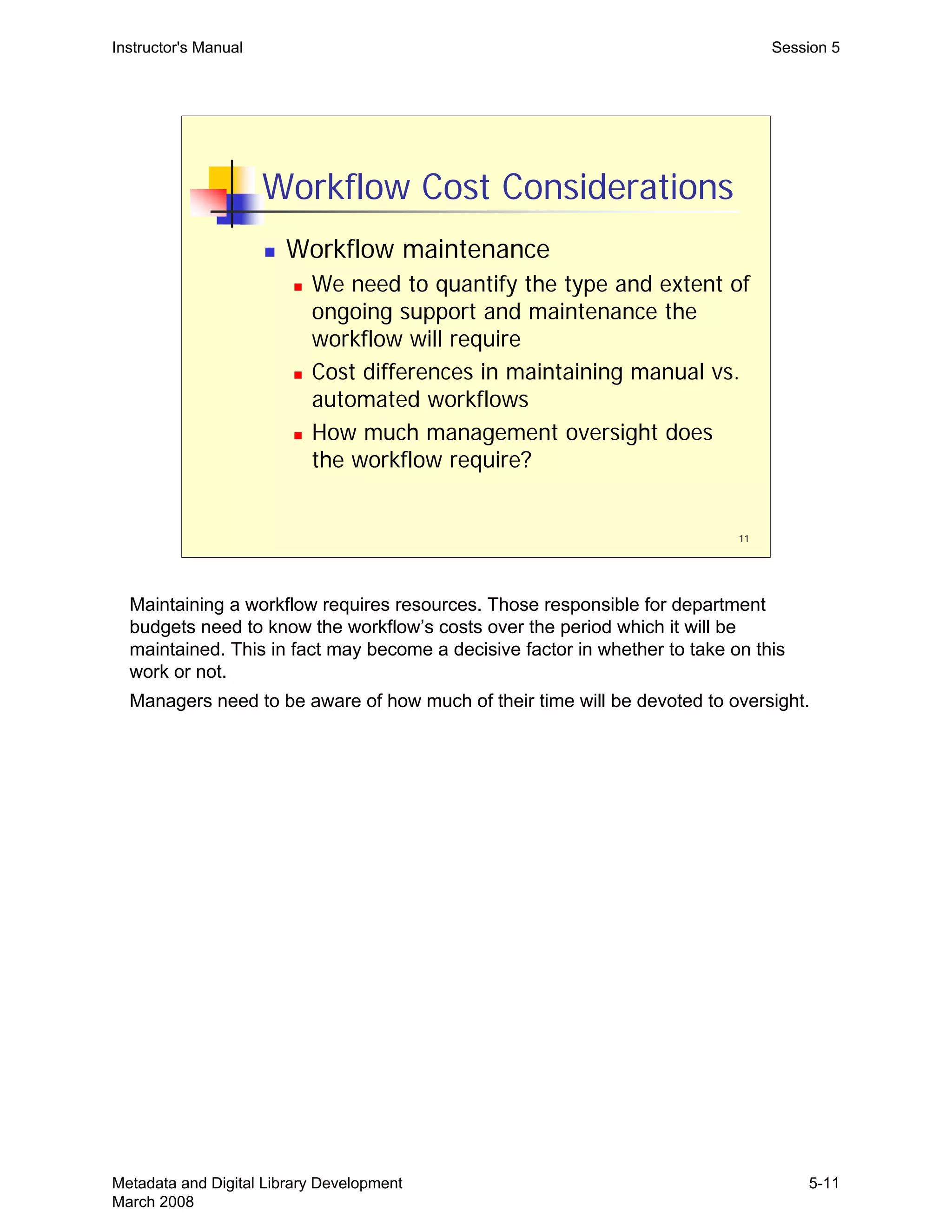 11
Workflow Cost Considerations
„ Workflow maintenance
„ We need to quantify the type and extent of
ongoing support and maintenance the
workflow will require
„ Cost differences in maintaining manual vs.
automated workflows
„ How much management oversight does
the workflow require?
Instructor's Manual Session 5
Maintaining a workflow requires resources. Those responsible for department
budgets need to know the workflow’s costs over the period which it will be
maintained. This in fact may become a decisive factor in whether to take on this
work or not.
Managers need to be aware of how much of their time will be devoted to oversight.
Metadata and Digital Library Development
March 2008
5-11
 