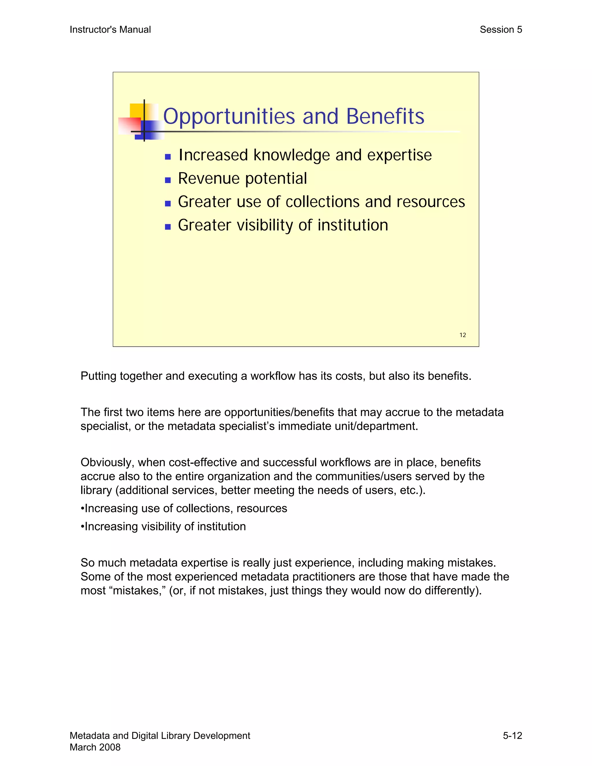 12
Opportunities and Benefits
„ Increased knowledge and expertise
„ Revenue potential
„ Greater use of collections and resources
„ Greater visibility of institution
Instructor's Manual Session 5
Putting together and executing a workflow has its costs, but also its benefits.
The first two items here are opportunities/benefits that may accrue to the metadata
specialist, or the metadata specialist’s immediate unit/department.
Obviously, when cost-effective and successful workflows are in place, benefits
accrue also to the entire organization and the communities/users served by the
library (additional services, better meeting the needs of users, etc.).
•Increasing use of collections, resources
•Increasing visibility of institution
So much metadata expertise is really just experience, including making mistakes.
Some of the most experienced metadata practitioners are those that have made the
most “mistakes,” (or, if not mistakes, just things they would now do differently).
Metadata and Digital Library Development
March 2008
5-12
 
