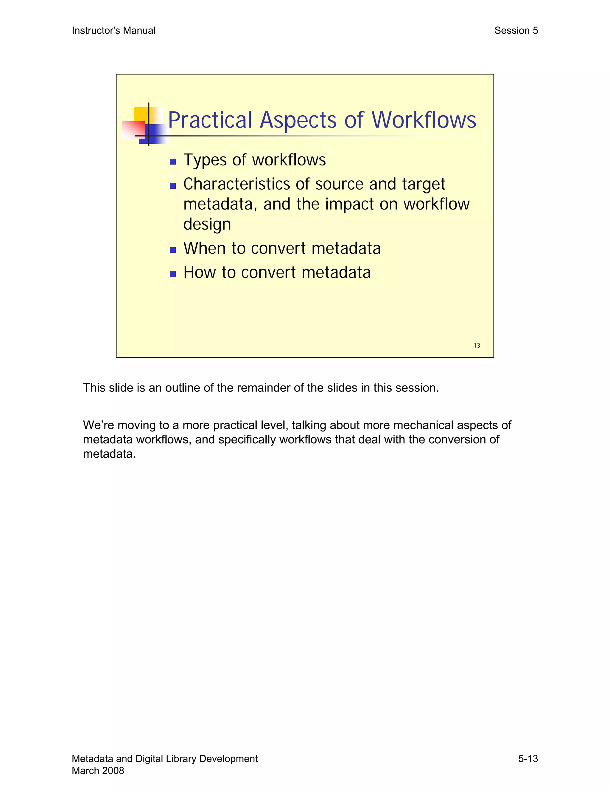 13
Practical Aspects of Workflows
„ Types of workflows
„ Characteristics of source and target
metadata, and the impact on workflow
design
„ When to convert metadata
„ How to convert metadata
Instructor's Manual Session 5
This slide is an outline of the remainder of the slides in this session.
We’re moving to a more practical level, talking about more mechanical aspects of
metadata workflows, and specifically workflows that deal with the conversion of
metadata.
Metadata and Digital Library Development
March 2008
5-13
 