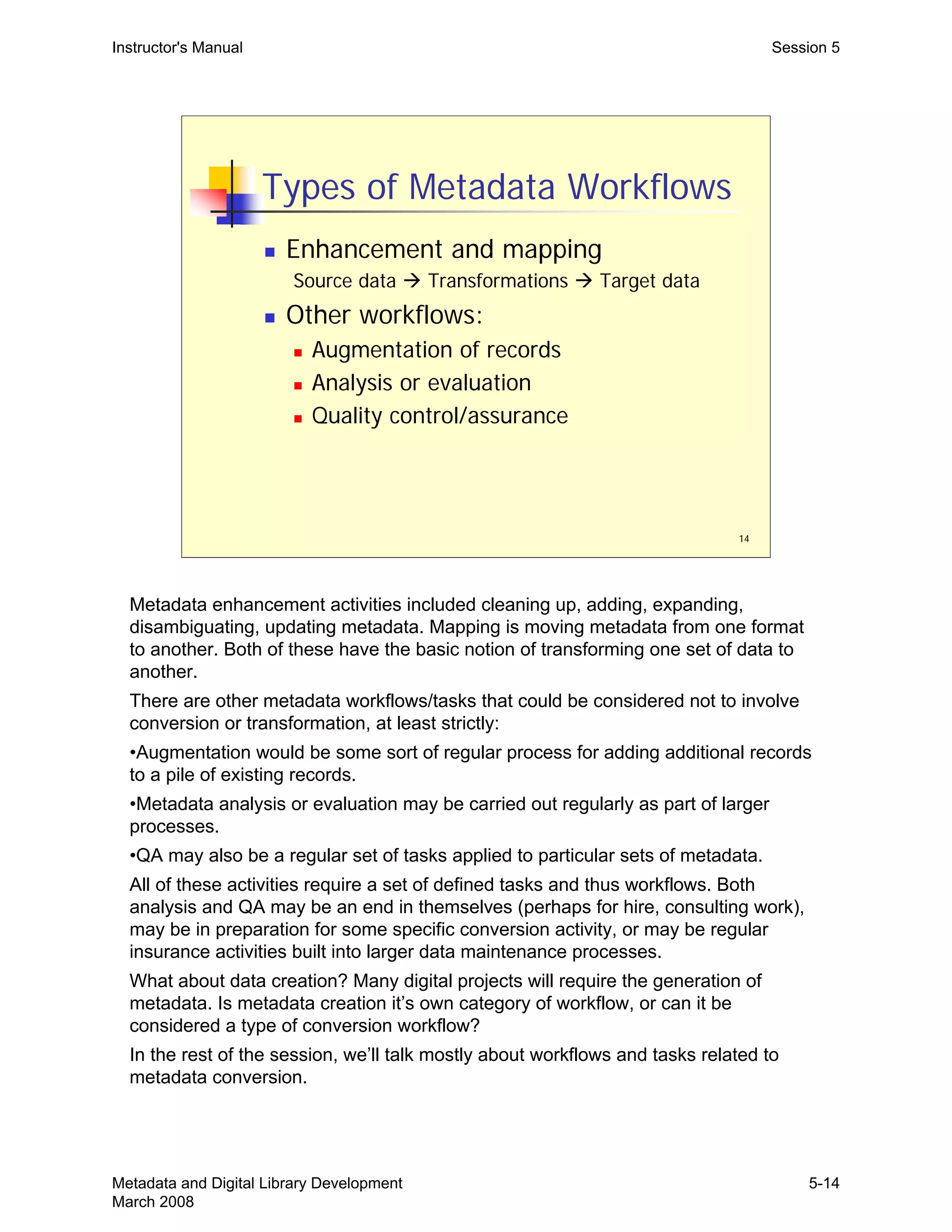 14
Types of Metadata Workflows
„ Enhancement and mapping
Source data Æ Transformations Æ Target data
„ Other workflows:
„ Augmentation of records
„ Analysis or evaluation
„ Quality control/assurance
Instructor's Manual Session 5
Metadata enhancement activities included cleaning up, adding, expanding,
disambiguating, updating metadata. Mapping is moving metadata from one format
to another. Both of these have the basic notion of transforming one set of data to
another.
There are other metadata workflows/tasks that could be considered not to involve
conversion or transformation, at least strictly:
•Augmentation would be some sort of regular process for adding additional records
to a pile of existing records.
•Metadata analysis or evaluation may be carried out regularly as part of larger
processes.
•QA may also be a regular set of tasks applied to particular sets of metadata.
All of these activities require a set of defined tasks and thus workflows. Both
analysis and QA may be an end in themselves (perhaps for hire, consulting work),
may be in preparation for some specific conversion activity, or may be regular
insurance activities built into larger data maintenance processes.
What about data creation? Many digital projects will require the generation of
metadata. Is metadata creation it’s own category of workflow, or can it be
considered a type of conversion workflow?

In the rest of the session, we’ll talk mostly about workflows and tasks related to 

metadata conversion.

Metadata and Digital Library Development
March 2008
5-14
 
