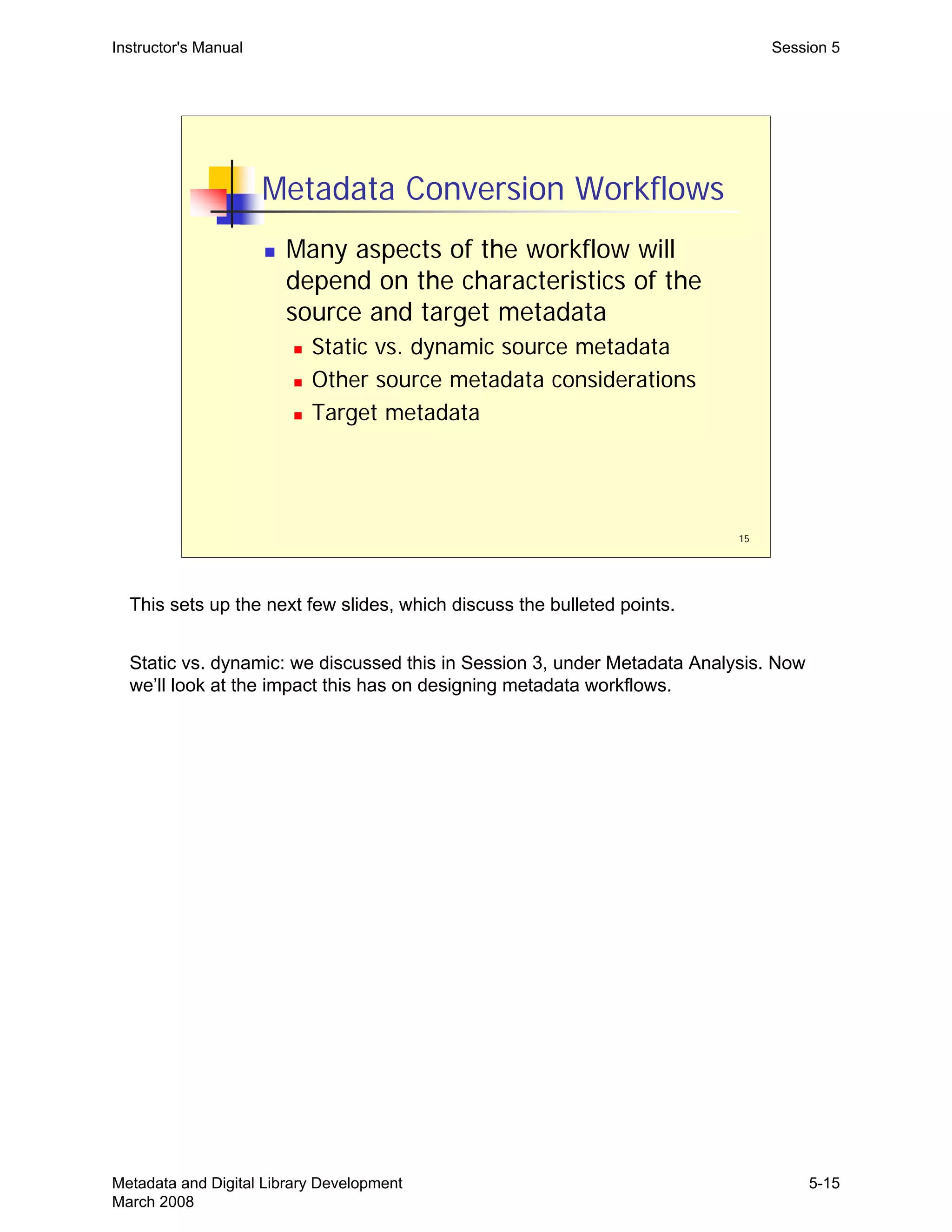 15
Metadata Conversion Workflows
„ Many aspects of the workflow will
depend on the characteristics of the
source and target metadata
„ Static vs. dynamic source metadata
„ Other source metadata considerations
„ Target metadata
Instructor's Manual Session 5
This sets up the next few slides, which discuss the bulleted points.
Static vs. dynamic: we discussed this in Session 3, under Metadata Analysis. Now
we’ll look at the impact this has on designing metadata workflows.
Metadata and Digital Library Development
March 2008
5-15
 