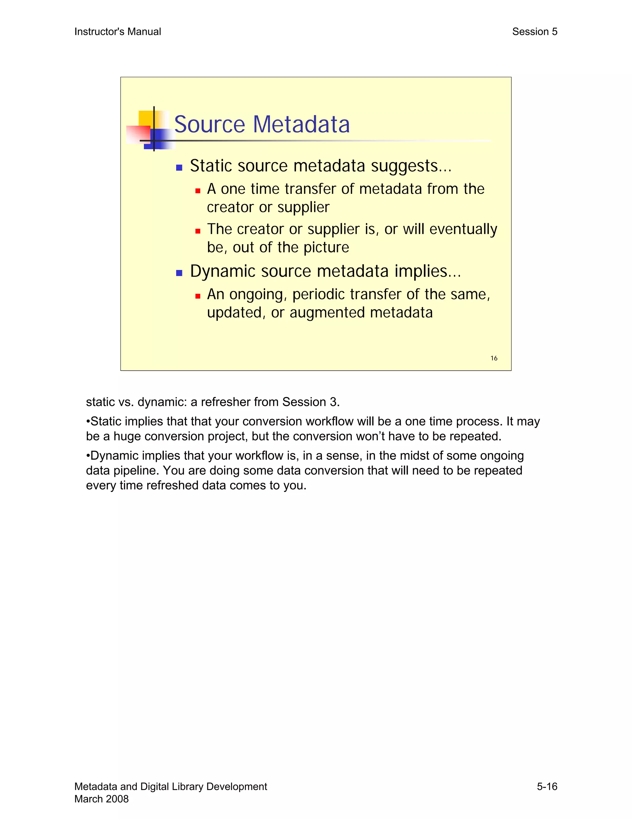 16
Source Metadata
„ Static source metadata suggests…
„ A one time transfer of metadata from the
creator or supplier
„ The creator or supplier is, or will eventually
be, out of the picture
„ Dynamic source metadata implies…
„ An ongoing, periodic transfer of the same,
updated, or augmented metadata
Instructor's Manual Session 5
static vs. dynamic: a refresher from Session 3.
•Static implies that that your conversion workflow will be a one time process. It may
be a huge conversion project, but the conversion won’t have to be repeated.
•Dynamic implies that your workflow is, in a sense, in the midst of some ongoing
data pipeline. You are doing some data conversion that will need to be repeated
every time refreshed data comes to you.
Metadata and Digital Library Development
March 2008
5-16
 