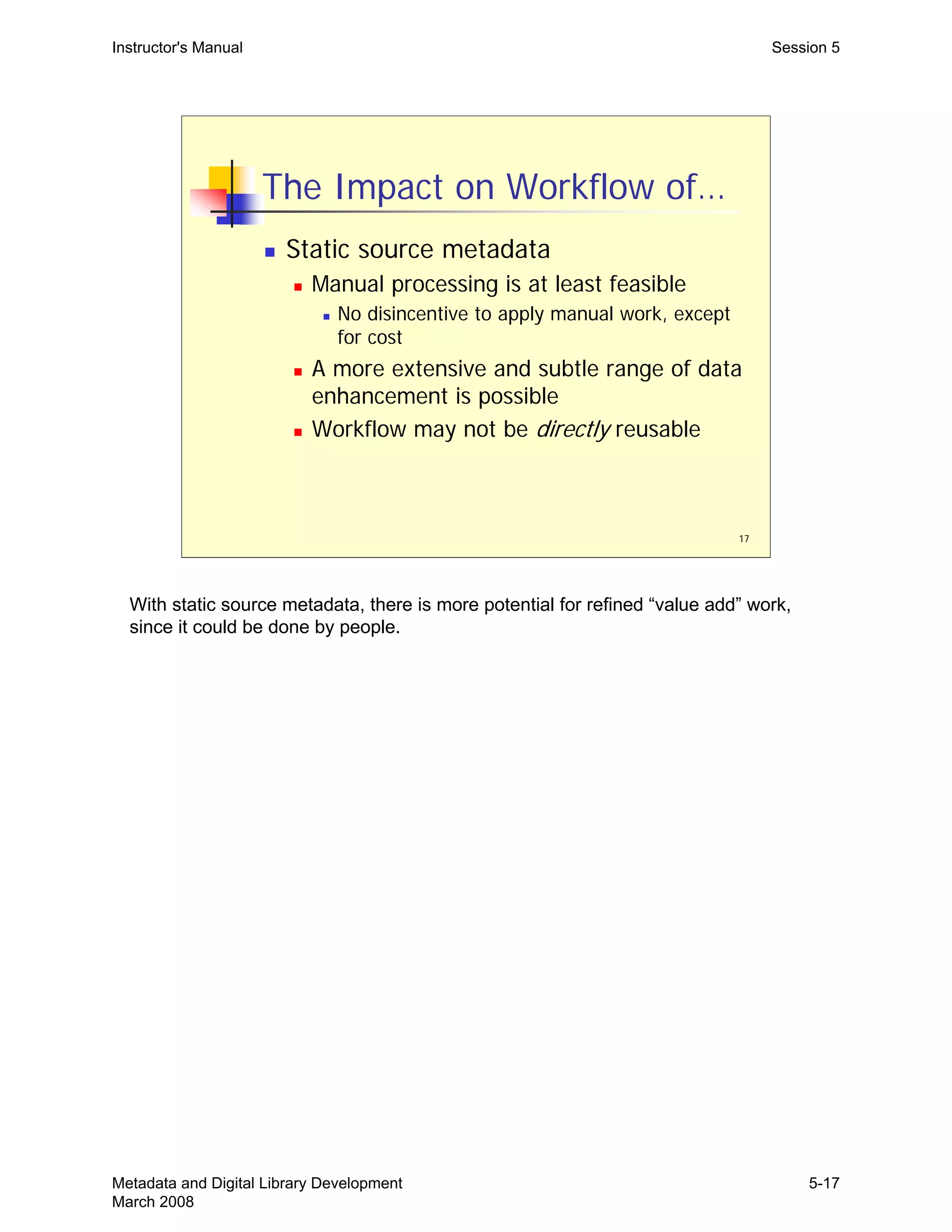 17
The Impact on Workflow of…
„ Static source metadata
„ Manual processing is at least feasible
„ No disincentive to apply manual work, except
for cost
„ A more extensive and subtle range of data
enhancement is possible
„ Workflow may not be directly reusable
Instructor's Manual Session 5
With static source metadata, there is more potential for refined “value add” work,
since it could be done by people.
Metadata and Digital Library Development
March 2008
5-17
 