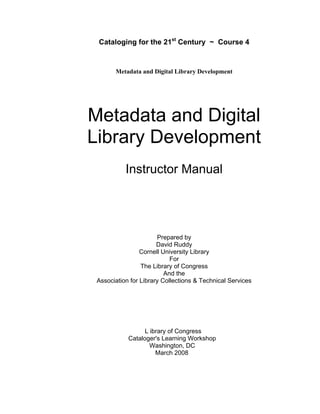 Cataloging for the 21st
Century ~ Course 4
Metadata and Digital Library Development
Metadata and Digital 

Library Development 

Instructor Manual 

Prepared by 

David Ruddy 

Cornell University Library 

For 

The Library of Congress 

And the 

Association for Library Collections & Technical Services

L ibrary of Congress

Cataloger's Learning Workshop

Washington, DC 

March 2008
 