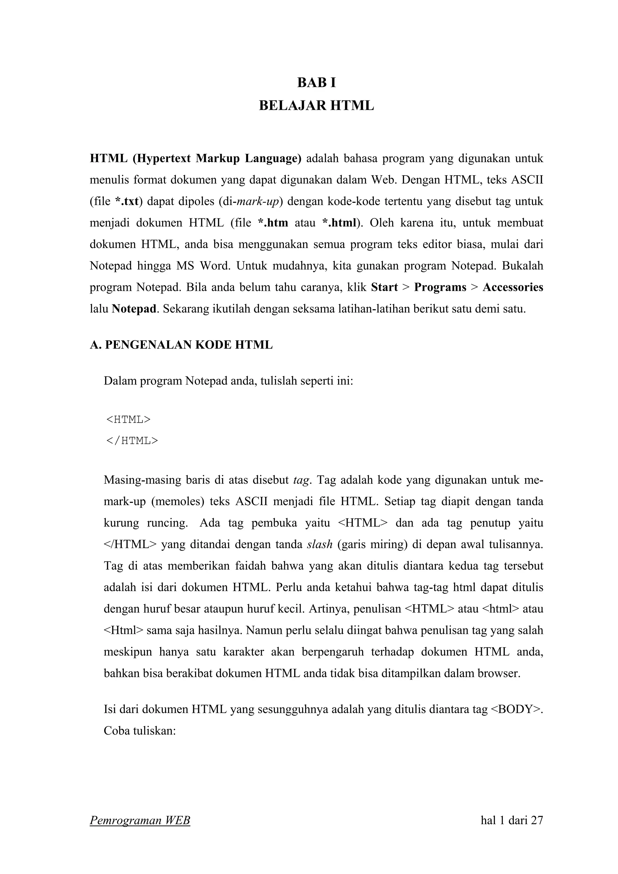 BAB I
BELAJAR HTML
HTML (Hypertext Markup Language) adalah bahasa program yang digunakan untuk
menulis format dokumen yang dapat digunakan dalam Web. Dengan HTML, teks ASCII
(file *.txt) dapat dipoles (di-mark-up) dengan kode-kode tertentu yang disebut tag untuk
menjadi dokumen HTML (file *.htm atau *.html). Oleh karena itu, untuk membuat
dokumen HTML, anda bisa menggunakan semua program teks editor biasa, mulai dari
Notepad hingga MS Word. Untuk mudahnya, kita gunakan program Notepad. Bukalah
program Notepad. Bila anda belum tahu caranya, klik Start > Programs > Accessories
lalu Notepad. Sekarang ikutilah dengan seksama latihan-latihan berikut satu demi satu.
A. PENGENALAN KODE HTML
Dalam program Notepad anda, tulislah seperti ini:
<HTML>
</HTML>
Masing-masing baris di atas disebut tag. Tag adalah kode yang digunakan untuk me-
mark-up (memoles) teks ASCII menjadi file HTML. Setiap tag diapit dengan tanda
kurung runcing. Ada tag pembuka yaitu <HTML> dan ada tag penutup yaitu
</HTML> yang ditandai dengan tanda slash (garis miring) di depan awal tulisannya.
Tag di atas memberikan faidah bahwa yang akan ditulis diantara kedua tag tersebut
adalah isi dari dokumen HTML. Perlu anda ketahui bahwa tag-tag html dapat ditulis
dengan huruf besar ataupun huruf kecil. Artinya, penulisan <HTML> atau <html> atau
<Html> sama saja hasilnya. Namun perlu selalu diingat bahwa penulisan tag yang salah
meskipun hanya satu karakter akan berpengaruh terhadap dokumen HTML anda,
bahkan bisa berakibat dokumen HTML anda tidak bisa ditampilkan dalam browser.
Isi dari dokumen HTML yang sesungguhnya adalah yang ditulis diantara tag <BODY>.
Coba tuliskan:
Pemrograman WEB hal 1 dari 27
 
